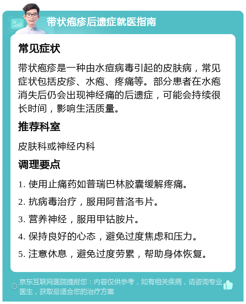 带状疱疹后遗症就医指南 常见症状 带状疱疹是一种由水痘病毒引起的皮肤病，常见症状包括皮疹、水疱、疼痛等。部分患者在水疱消失后仍会出现神经痛的后遗症，可能会持续很长时间，影响生活质量。 推荐科室 皮肤科或神经内科 调理要点 1. 使用止痛药如普瑞巴林胶囊缓解疼痛。 2. 抗病毒治疗，服用阿昔洛韦片。 3. 营养神经，服用甲钴胺片。 4. 保持良好的心态，避免过度焦虑和压力。 5. 注意休息，避免过度劳累，帮助身体恢复。