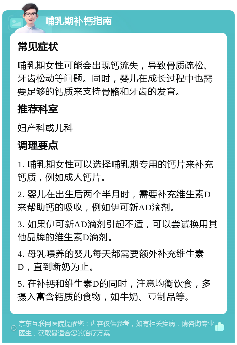 哺乳期补钙指南 常见症状 哺乳期女性可能会出现钙流失，导致骨质疏松、牙齿松动等问题。同时，婴儿在成长过程中也需要足够的钙质来支持骨骼和牙齿的发育。 推荐科室 妇产科或儿科 调理要点 1. 哺乳期女性可以选择哺乳期专用的钙片来补充钙质，例如成人钙片。 2. 婴儿在出生后两个半月时，需要补充维生素D来帮助钙的吸收，例如伊可新AD滴剂。 3. 如果伊可新AD滴剂引起不适，可以尝试换用其他品牌的维生素D滴剂。 4. 母乳喂养的婴儿每天都需要额外补充维生素D，直到断奶为止。 5. 在补钙和维生素D的同时，注意均衡饮食，多摄入富含钙质的食物，如牛奶、豆制品等。