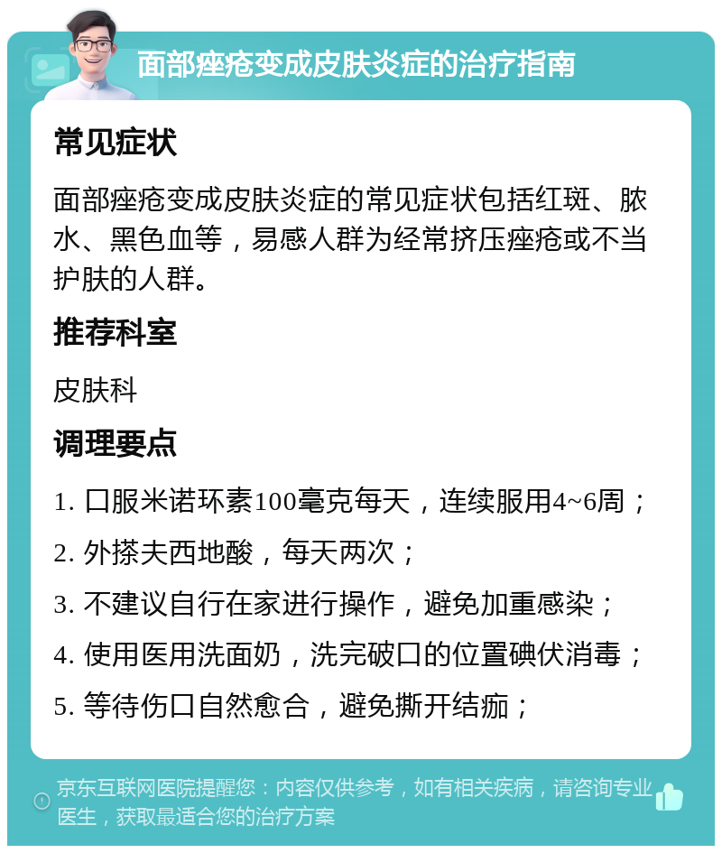 面部痤疮变成皮肤炎症的治疗指南 常见症状 面部痤疮变成皮肤炎症的常见症状包括红斑、脓水、黑色血等，易感人群为经常挤压痤疮或不当护肤的人群。 推荐科室 皮肤科 调理要点 1. 口服米诺环素100毫克每天，连续服用4~6周； 2. 外搽夫西地酸，每天两次； 3. 不建议自行在家进行操作，避免加重感染； 4. 使用医用洗面奶，洗完破口的位置碘伏消毒； 5. 等待伤口自然愈合，避免撕开结痂；