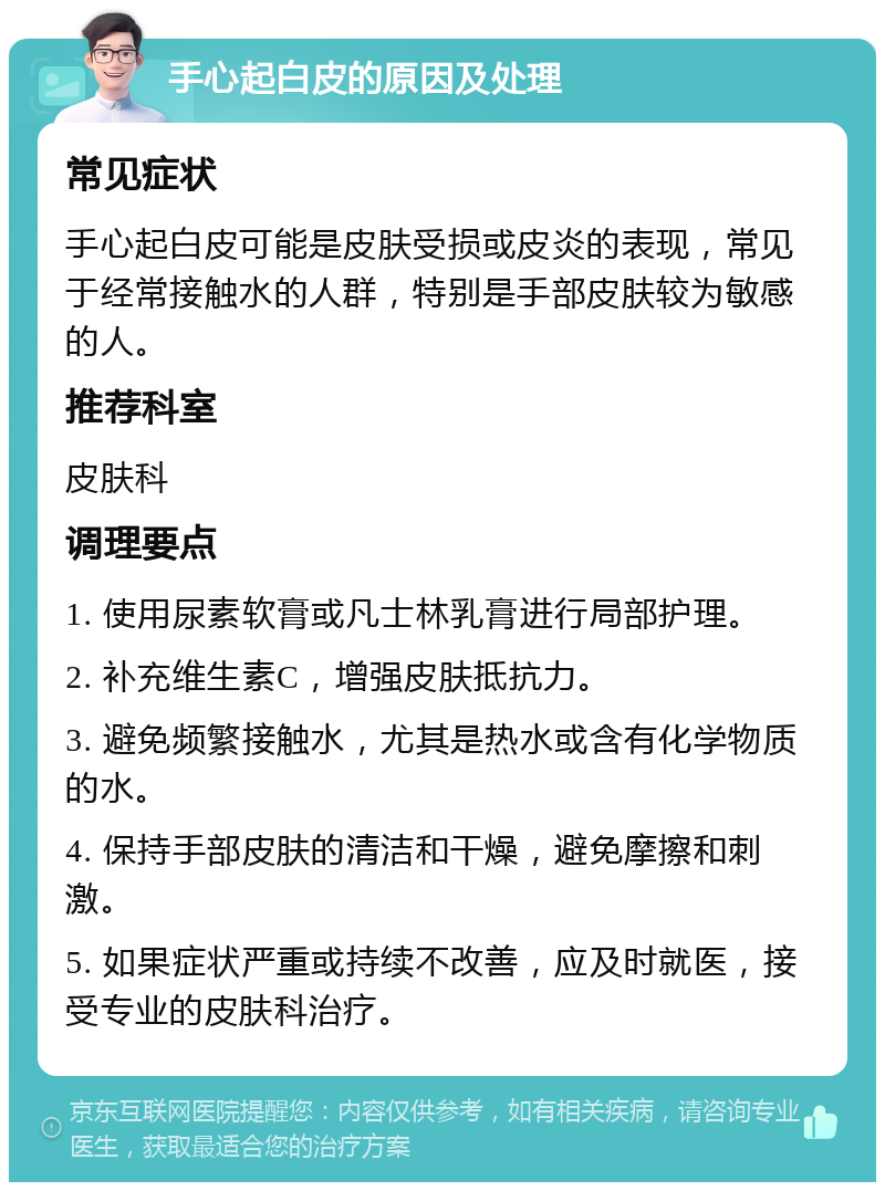 手心起白皮的原因及处理 常见症状 手心起白皮可能是皮肤受损或皮炎的表现，常见于经常接触水的人群，特别是手部皮肤较为敏感的人。 推荐科室 皮肤科 调理要点 1. 使用尿素软膏或凡士林乳膏进行局部护理。 2. 补充维生素C，增强皮肤抵抗力。 3. 避免频繁接触水，尤其是热水或含有化学物质的水。 4. 保持手部皮肤的清洁和干燥，避免摩擦和刺激。 5. 如果症状严重或持续不改善，应及时就医，接受专业的皮肤科治疗。