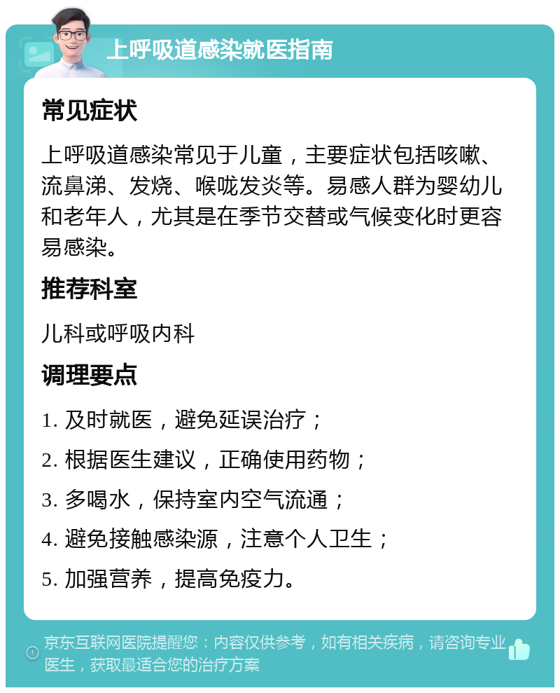 上呼吸道感染就医指南 常见症状 上呼吸道感染常见于儿童，主要症状包括咳嗽、流鼻涕、发烧、喉咙发炎等。易感人群为婴幼儿和老年人，尤其是在季节交替或气候变化时更容易感染。 推荐科室 儿科或呼吸内科 调理要点 1. 及时就医，避免延误治疗； 2. 根据医生建议，正确使用药物； 3. 多喝水，保持室内空气流通； 4. 避免接触感染源，注意个人卫生； 5. 加强营养，提高免疫力。