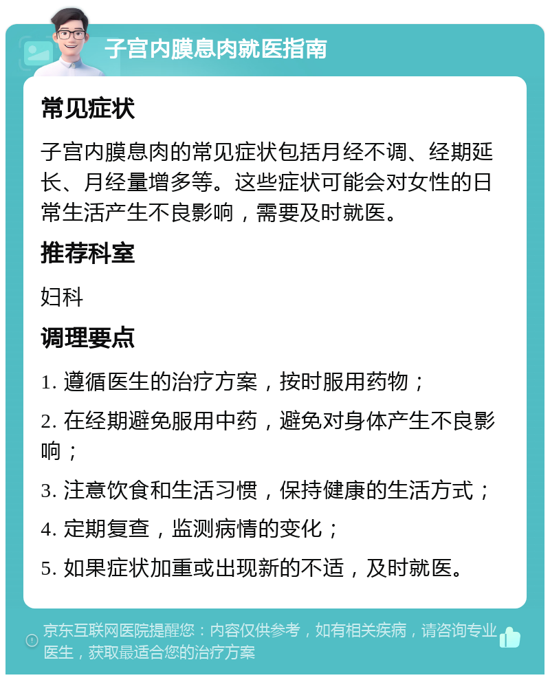 子宫内膜息肉就医指南 常见症状 子宫内膜息肉的常见症状包括月经不调、经期延长、月经量增多等。这些症状可能会对女性的日常生活产生不良影响，需要及时就医。 推荐科室 妇科 调理要点 1. 遵循医生的治疗方案，按时服用药物； 2. 在经期避免服用中药，避免对身体产生不良影响； 3. 注意饮食和生活习惯，保持健康的生活方式； 4. 定期复查，监测病情的变化； 5. 如果症状加重或出现新的不适，及时就医。