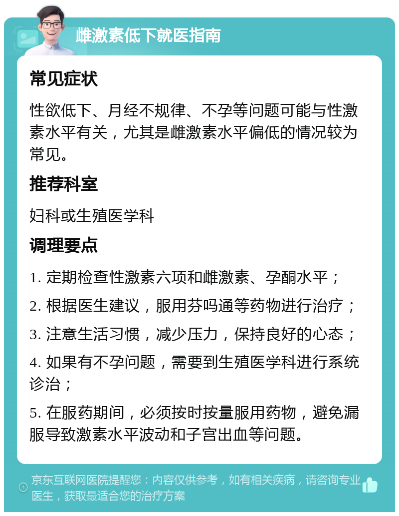 雌激素低下就医指南 常见症状 性欲低下、月经不规律、不孕等问题可能与性激素水平有关，尤其是雌激素水平偏低的情况较为常见。 推荐科室 妇科或生殖医学科 调理要点 1. 定期检查性激素六项和雌激素、孕酮水平； 2. 根据医生建议，服用芬吗通等药物进行治疗； 3. 注意生活习惯，减少压力，保持良好的心态； 4. 如果有不孕问题，需要到生殖医学科进行系统诊治； 5. 在服药期间，必须按时按量服用药物，避免漏服导致激素水平波动和子宫出血等问题。