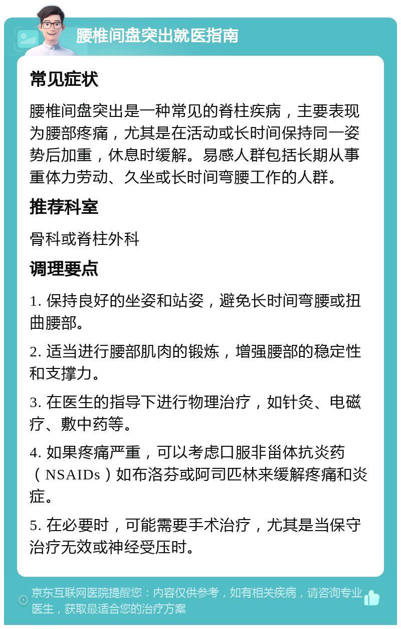 腰椎间盘突出就医指南 常见症状 腰椎间盘突出是一种常见的脊柱疾病，主要表现为腰部疼痛，尤其是在活动或长时间保持同一姿势后加重，休息时缓解。易感人群包括长期从事重体力劳动、久坐或长时间弯腰工作的人群。 推荐科室 骨科或脊柱外科 调理要点 1. 保持良好的坐姿和站姿，避免长时间弯腰或扭曲腰部。 2. 适当进行腰部肌肉的锻炼，增强腰部的稳定性和支撑力。 3. 在医生的指导下进行物理治疗，如针灸、电磁疗、敷中药等。 4. 如果疼痛严重，可以考虑口服非甾体抗炎药（NSAIDs）如布洛芬或阿司匹林来缓解疼痛和炎症。 5. 在必要时，可能需要手术治疗，尤其是当保守治疗无效或神经受压时。