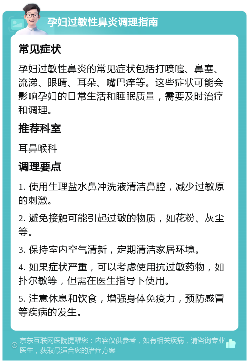 孕妇过敏性鼻炎调理指南 常见症状 孕妇过敏性鼻炎的常见症状包括打喷嚏、鼻塞、流涕、眼睛、耳朵、嘴巴痒等。这些症状可能会影响孕妇的日常生活和睡眠质量，需要及时治疗和调理。 推荐科室 耳鼻喉科 调理要点 1. 使用生理盐水鼻冲洗液清洁鼻腔，减少过敏原的刺激。 2. 避免接触可能引起过敏的物质，如花粉、灰尘等。 3. 保持室内空气清新，定期清洁家居环境。 4. 如果症状严重，可以考虑使用抗过敏药物，如扑尔敏等，但需在医生指导下使用。 5. 注意休息和饮食，增强身体免疫力，预防感冒等疾病的发生。