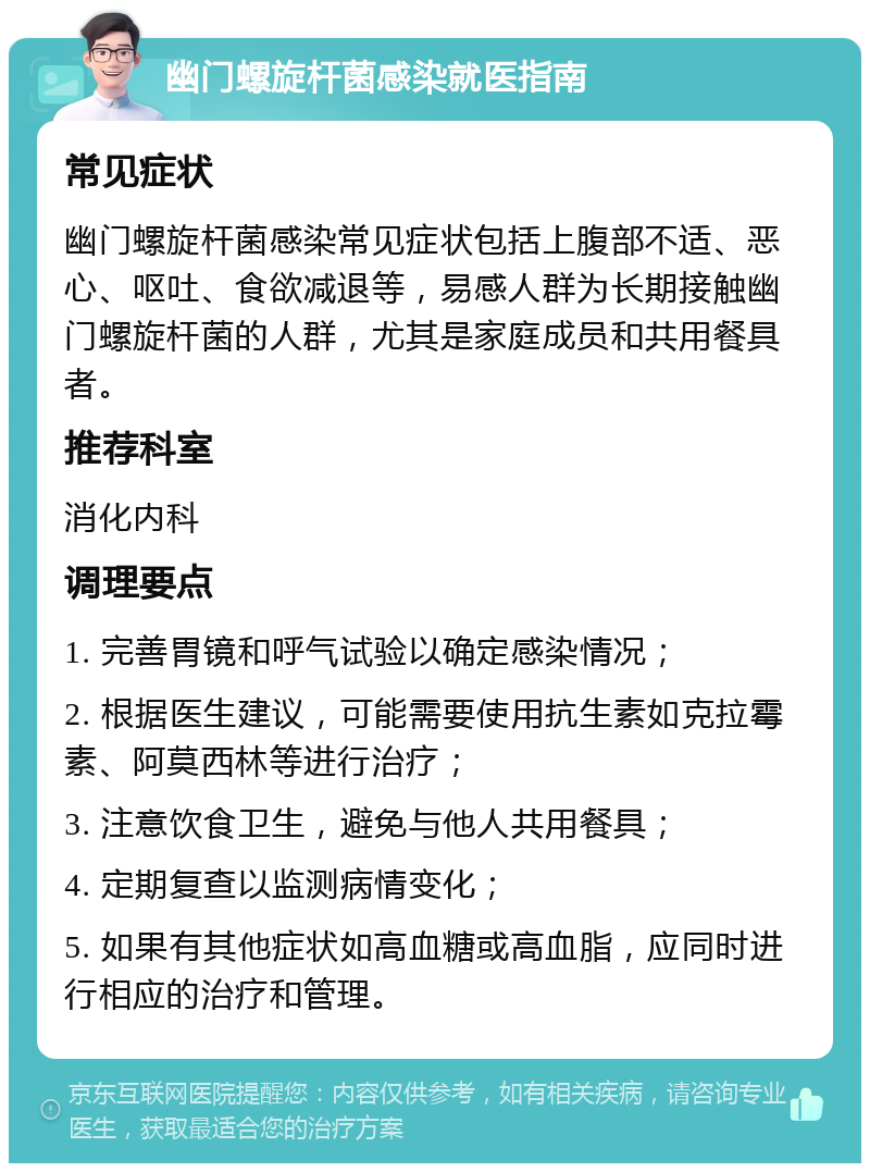 幽门螺旋杆菌感染就医指南 常见症状 幽门螺旋杆菌感染常见症状包括上腹部不适、恶心、呕吐、食欲减退等，易感人群为长期接触幽门螺旋杆菌的人群，尤其是家庭成员和共用餐具者。 推荐科室 消化内科 调理要点 1. 完善胃镜和呼气试验以确定感染情况； 2. 根据医生建议，可能需要使用抗生素如克拉霉素、阿莫西林等进行治疗； 3. 注意饮食卫生，避免与他人共用餐具； 4. 定期复查以监测病情变化； 5. 如果有其他症状如高血糖或高血脂，应同时进行相应的治疗和管理。