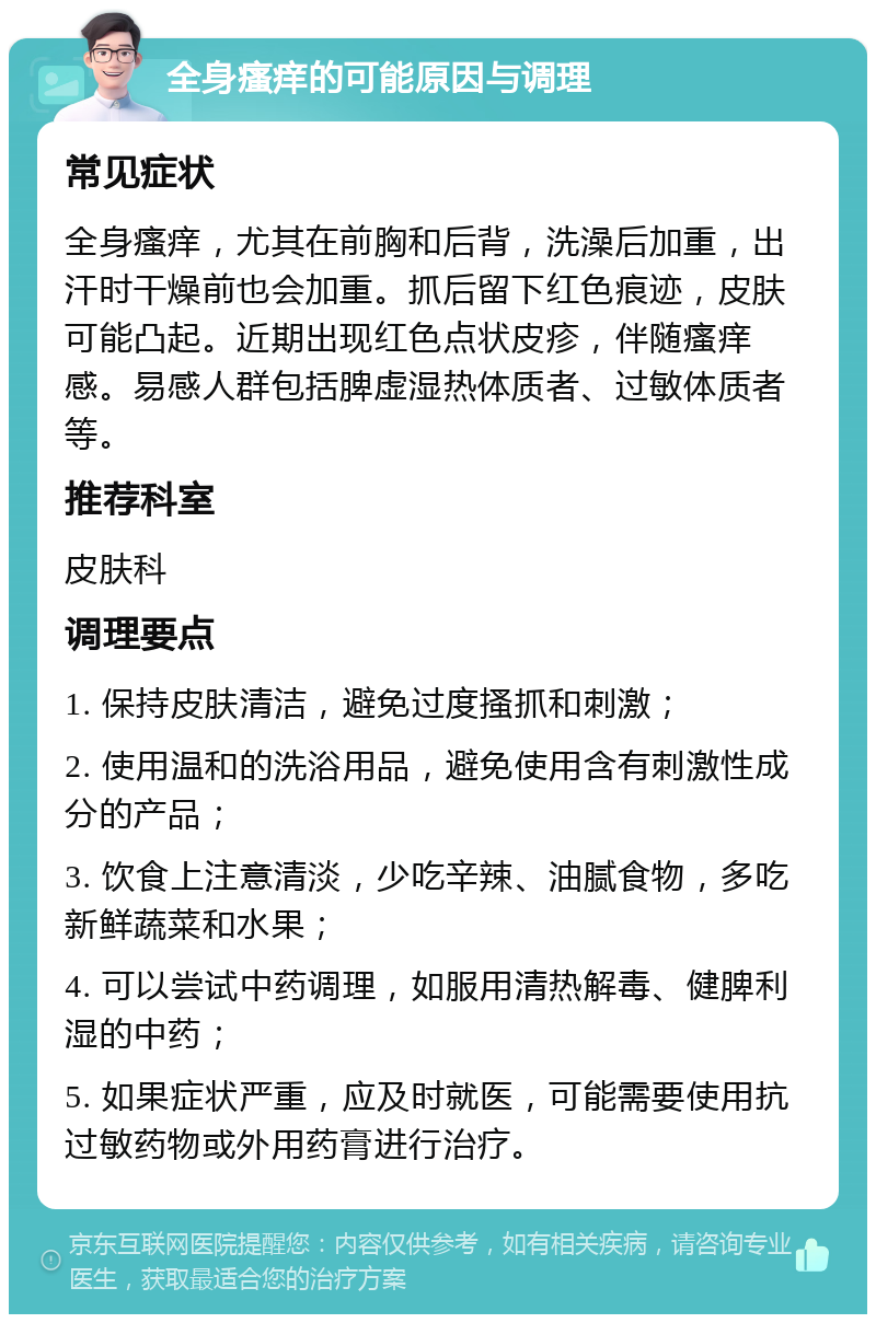 全身瘙痒的可能原因与调理 常见症状 全身瘙痒，尤其在前胸和后背，洗澡后加重，出汗时干燥前也会加重。抓后留下红色痕迹，皮肤可能凸起。近期出现红色点状皮疹，伴随瘙痒感。易感人群包括脾虚湿热体质者、过敏体质者等。 推荐科室 皮肤科 调理要点 1. 保持皮肤清洁，避免过度搔抓和刺激； 2. 使用温和的洗浴用品，避免使用含有刺激性成分的产品； 3. 饮食上注意清淡，少吃辛辣、油腻食物，多吃新鲜蔬菜和水果； 4. 可以尝试中药调理，如服用清热解毒、健脾利湿的中药； 5. 如果症状严重，应及时就医，可能需要使用抗过敏药物或外用药膏进行治疗。