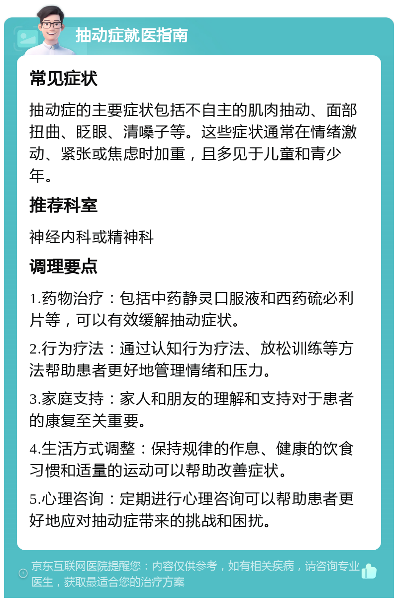 抽动症就医指南 常见症状 抽动症的主要症状包括不自主的肌肉抽动、面部扭曲、眨眼、清嗓子等。这些症状通常在情绪激动、紧张或焦虑时加重，且多见于儿童和青少年。 推荐科室 神经内科或精神科 调理要点 1.药物治疗：包括中药静灵口服液和西药硫必利片等，可以有效缓解抽动症状。 2.行为疗法：通过认知行为疗法、放松训练等方法帮助患者更好地管理情绪和压力。 3.家庭支持：家人和朋友的理解和支持对于患者的康复至关重要。 4.生活方式调整：保持规律的作息、健康的饮食习惯和适量的运动可以帮助改善症状。 5.心理咨询：定期进行心理咨询可以帮助患者更好地应对抽动症带来的挑战和困扰。