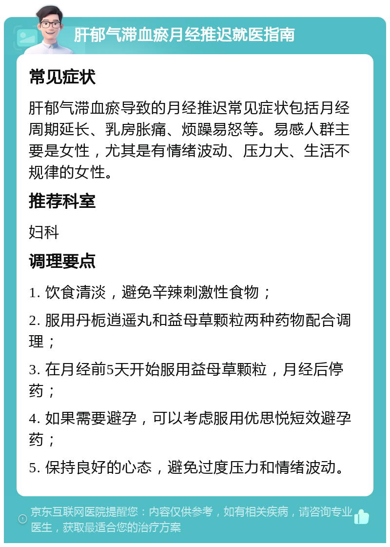 肝郁气滞血瘀月经推迟就医指南 常见症状 肝郁气滞血瘀导致的月经推迟常见症状包括月经周期延长、乳房胀痛、烦躁易怒等。易感人群主要是女性，尤其是有情绪波动、压力大、生活不规律的女性。 推荐科室 妇科 调理要点 1. 饮食清淡，避免辛辣刺激性食物； 2. 服用丹栀逍遥丸和益母草颗粒两种药物配合调理； 3. 在月经前5天开始服用益母草颗粒，月经后停药； 4. 如果需要避孕，可以考虑服用优思悦短效避孕药； 5. 保持良好的心态，避免过度压力和情绪波动。