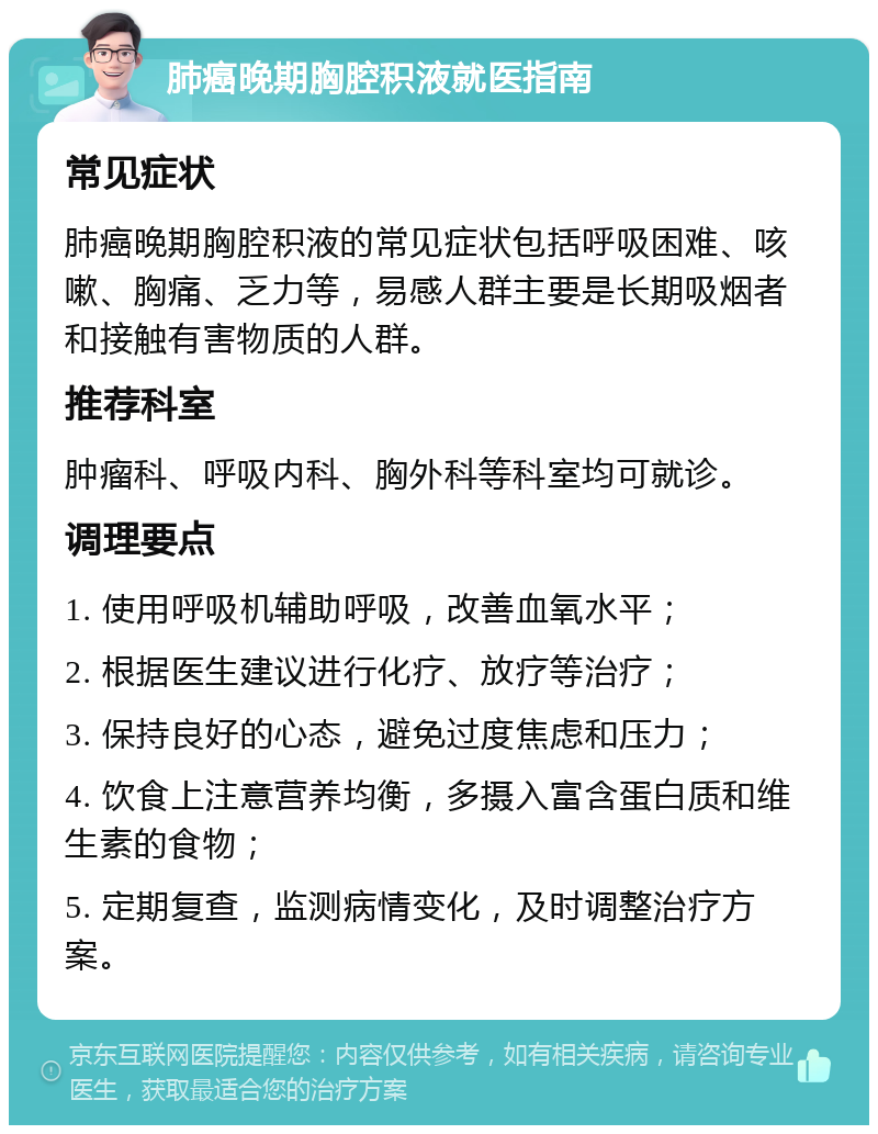 肺癌晚期胸腔积液就医指南 常见症状 肺癌晚期胸腔积液的常见症状包括呼吸困难、咳嗽、胸痛、乏力等，易感人群主要是长期吸烟者和接触有害物质的人群。 推荐科室 肿瘤科、呼吸内科、胸外科等科室均可就诊。 调理要点 1. 使用呼吸机辅助呼吸，改善血氧水平； 2. 根据医生建议进行化疗、放疗等治疗； 3. 保持良好的心态，避免过度焦虑和压力； 4. 饮食上注意营养均衡，多摄入富含蛋白质和维生素的食物； 5. 定期复查，监测病情变化，及时调整治疗方案。