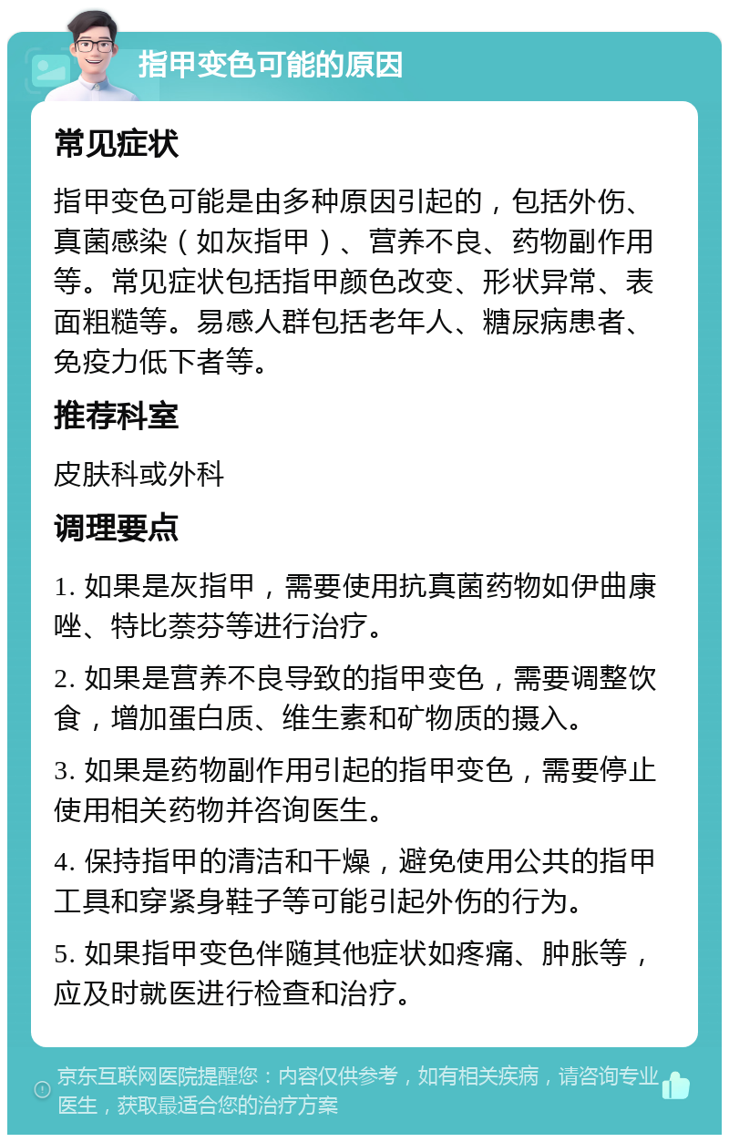 指甲变色可能的原因 常见症状 指甲变色可能是由多种原因引起的，包括外伤、真菌感染（如灰指甲）、营养不良、药物副作用等。常见症状包括指甲颜色改变、形状异常、表面粗糙等。易感人群包括老年人、糖尿病患者、免疫力低下者等。 推荐科室 皮肤科或外科 调理要点 1. 如果是灰指甲，需要使用抗真菌药物如伊曲康唑、特比萘芬等进行治疗。 2. 如果是营养不良导致的指甲变色，需要调整饮食，增加蛋白质、维生素和矿物质的摄入。 3. 如果是药物副作用引起的指甲变色，需要停止使用相关药物并咨询医生。 4. 保持指甲的清洁和干燥，避免使用公共的指甲工具和穿紧身鞋子等可能引起外伤的行为。 5. 如果指甲变色伴随其他症状如疼痛、肿胀等，应及时就医进行检查和治疗。