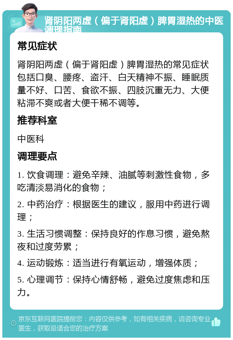 肾阴阳两虚（偏于肾阳虚）脾胃湿热的中医调理指南 常见症状 肾阴阳两虚（偏于肾阳虚）脾胃湿热的常见症状包括口臭、腰疼、盗汗、白天精神不振、睡眠质量不好、口苦、食欲不振、四肢沉重无力、大便粘滞不爽或者大便干稀不调等。 推荐科室 中医科 调理要点 1. 饮食调理：避免辛辣、油腻等刺激性食物，多吃清淡易消化的食物； 2. 中药治疗：根据医生的建议，服用中药进行调理； 3. 生活习惯调整：保持良好的作息习惯，避免熬夜和过度劳累； 4. 运动锻炼：适当进行有氧运动，增强体质； 5. 心理调节：保持心情舒畅，避免过度焦虑和压力。