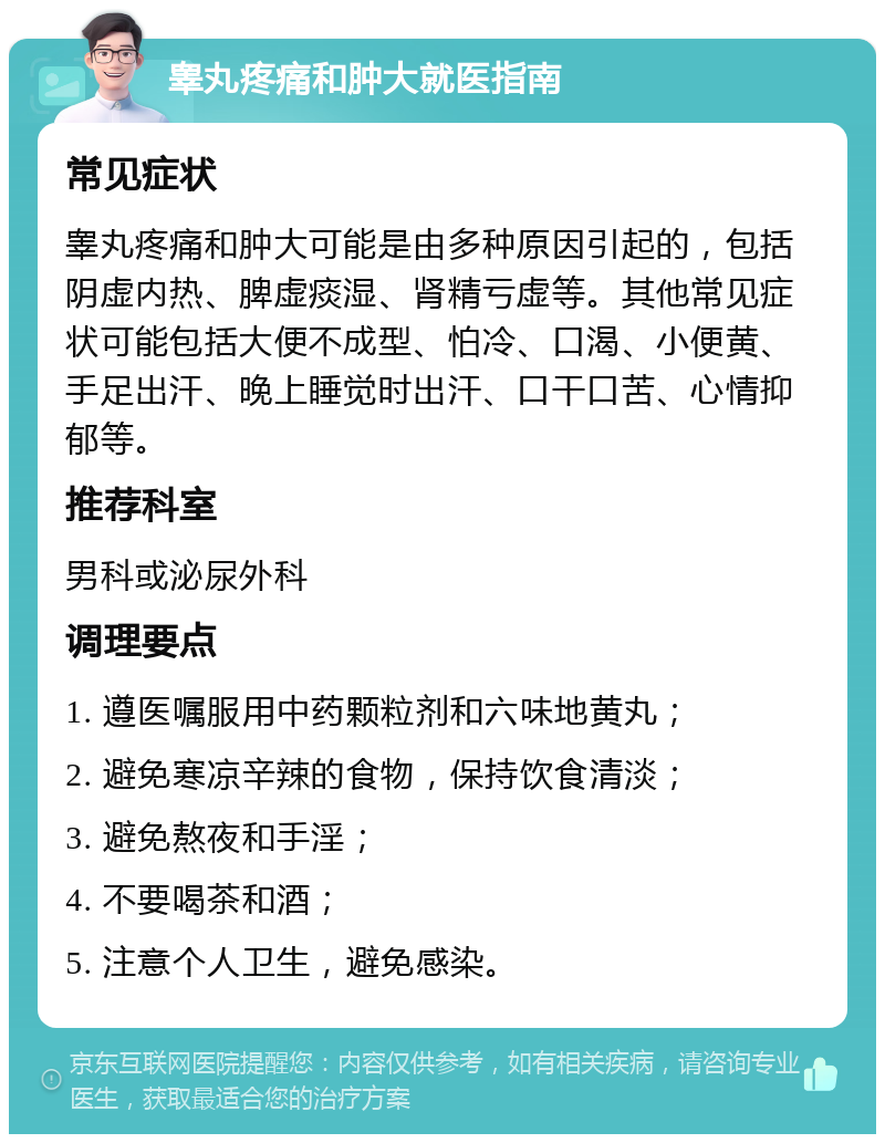 睾丸疼痛和肿大就医指南 常见症状 睾丸疼痛和肿大可能是由多种原因引起的，包括阴虚内热、脾虚痰湿、肾精亏虚等。其他常见症状可能包括大便不成型、怕冷、口渴、小便黄、手足出汗、晚上睡觉时出汗、口干口苦、心情抑郁等。 推荐科室 男科或泌尿外科 调理要点 1. 遵医嘱服用中药颗粒剂和六味地黄丸； 2. 避免寒凉辛辣的食物，保持饮食清淡； 3. 避免熬夜和手淫； 4. 不要喝茶和酒； 5. 注意个人卫生，避免感染。