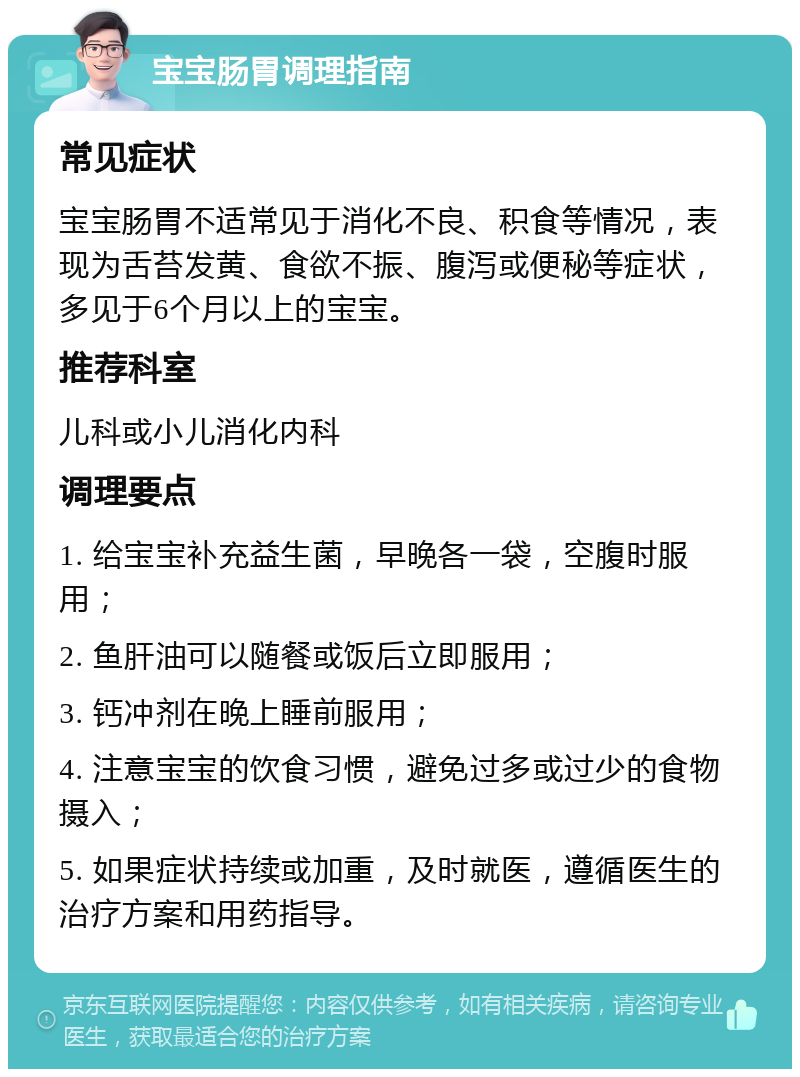 宝宝肠胃调理指南 常见症状 宝宝肠胃不适常见于消化不良、积食等情况，表现为舌苔发黄、食欲不振、腹泻或便秘等症状，多见于6个月以上的宝宝。 推荐科室 儿科或小儿消化内科 调理要点 1. 给宝宝补充益生菌，早晚各一袋，空腹时服用； 2. 鱼肝油可以随餐或饭后立即服用； 3. 钙冲剂在晚上睡前服用； 4. 注意宝宝的饮食习惯，避免过多或过少的食物摄入； 5. 如果症状持续或加重，及时就医，遵循医生的治疗方案和用药指导。