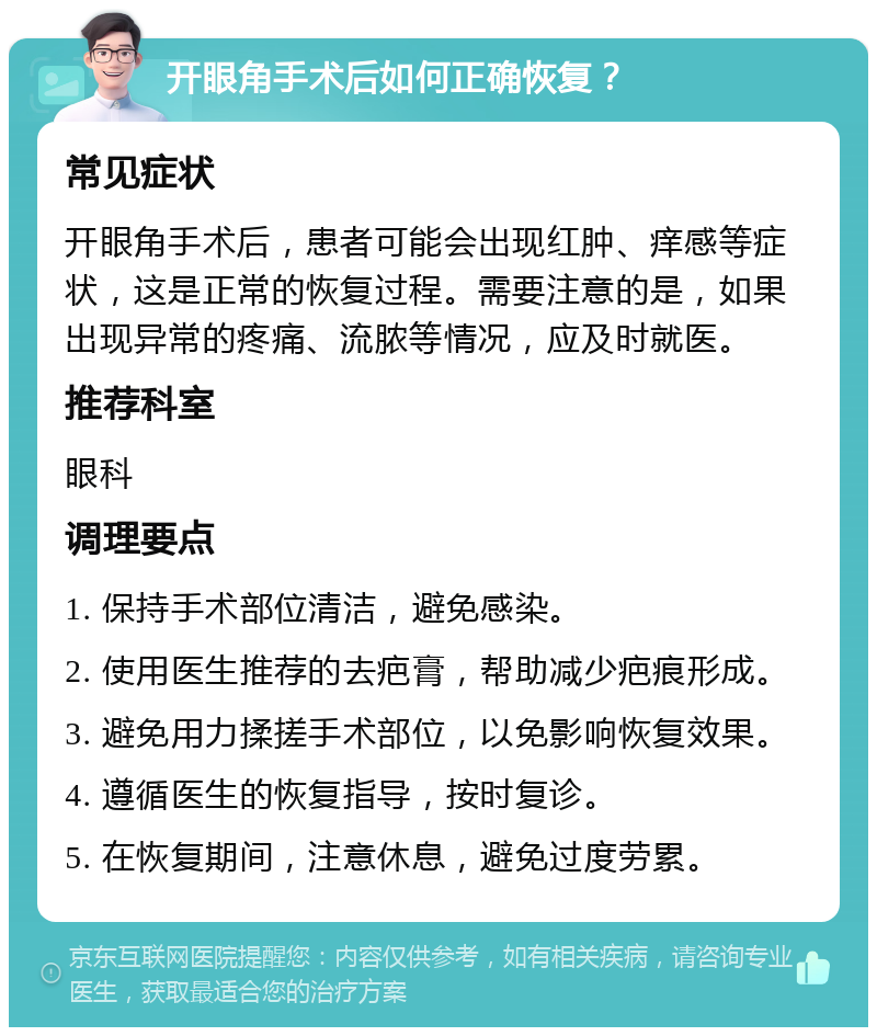 开眼角手术后如何正确恢复？ 常见症状 开眼角手术后，患者可能会出现红肿、痒感等症状，这是正常的恢复过程。需要注意的是，如果出现异常的疼痛、流脓等情况，应及时就医。 推荐科室 眼科 调理要点 1. 保持手术部位清洁，避免感染。 2. 使用医生推荐的去疤膏，帮助减少疤痕形成。 3. 避免用力揉搓手术部位，以免影响恢复效果。 4. 遵循医生的恢复指导，按时复诊。 5. 在恢复期间，注意休息，避免过度劳累。