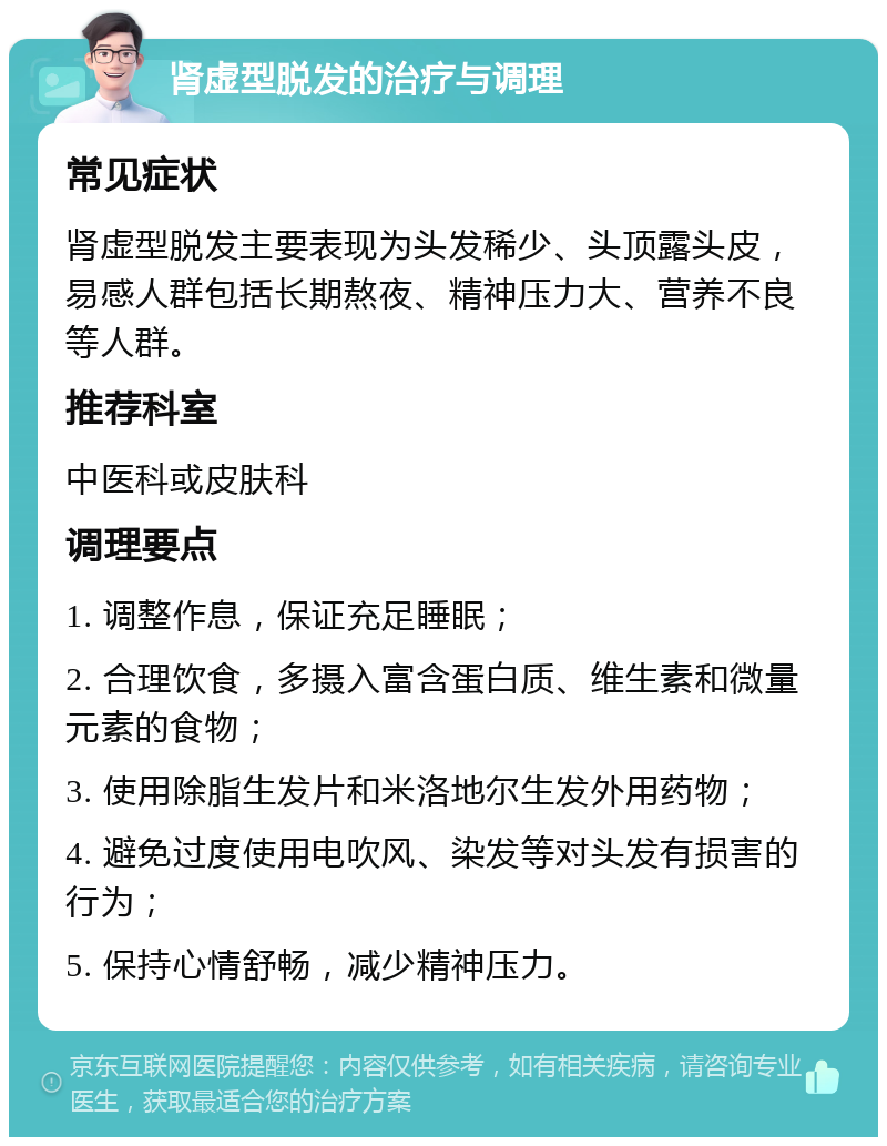 肾虚型脱发的治疗与调理 常见症状 肾虚型脱发主要表现为头发稀少、头顶露头皮，易感人群包括长期熬夜、精神压力大、营养不良等人群。 推荐科室 中医科或皮肤科 调理要点 1. 调整作息，保证充足睡眠； 2. 合理饮食，多摄入富含蛋白质、维生素和微量元素的食物； 3. 使用除脂生发片和米洛地尔生发外用药物； 4. 避免过度使用电吹风、染发等对头发有损害的行为； 5. 保持心情舒畅，减少精神压力。