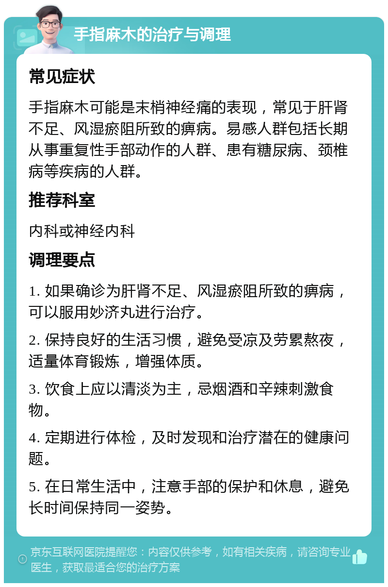 手指麻木的治疗与调理 常见症状 手指麻木可能是末梢神经痛的表现，常见于肝肾不足、风湿瘀阻所致的痹病。易感人群包括长期从事重复性手部动作的人群、患有糖尿病、颈椎病等疾病的人群。 推荐科室 内科或神经内科 调理要点 1. 如果确诊为肝肾不足、风湿瘀阻所致的痹病，可以服用妙济丸进行治疗。 2. 保持良好的生活习惯，避免受凉及劳累熬夜，适量体育锻炼，增强体质。 3. 饮食上应以清淡为主，忌烟酒和辛辣刺激食物。 4. 定期进行体检，及时发现和治疗潜在的健康问题。 5. 在日常生活中，注意手部的保护和休息，避免长时间保持同一姿势。