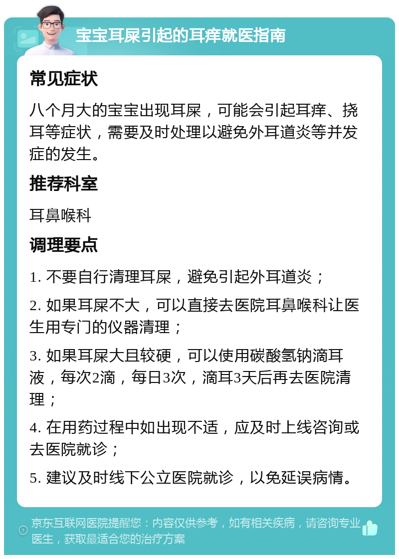 宝宝耳屎引起的耳痒就医指南 常见症状 八个月大的宝宝出现耳屎，可能会引起耳痒、挠耳等症状，需要及时处理以避免外耳道炎等并发症的发生。 推荐科室 耳鼻喉科 调理要点 1. 不要自行清理耳屎，避免引起外耳道炎； 2. 如果耳屎不大，可以直接去医院耳鼻喉科让医生用专门的仪器清理； 3. 如果耳屎大且较硬，可以使用碳酸氢钠滴耳液，每次2滴，每日3次，滴耳3天后再去医院清理； 4. 在用药过程中如出现不适，应及时上线咨询或去医院就诊； 5. 建议及时线下公立医院就诊，以免延误病情。