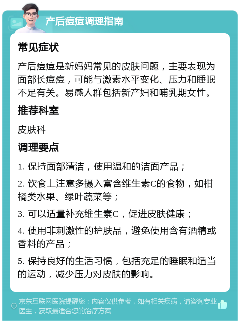 产后痘痘调理指南 常见症状 产后痘痘是新妈妈常见的皮肤问题，主要表现为面部长痘痘，可能与激素水平变化、压力和睡眠不足有关。易感人群包括新产妇和哺乳期女性。 推荐科室 皮肤科 调理要点 1. 保持面部清洁，使用温和的洁面产品； 2. 饮食上注意多摄入富含维生素C的食物，如柑橘类水果、绿叶蔬菜等； 3. 可以适量补充维生素C，促进皮肤健康； 4. 使用非刺激性的护肤品，避免使用含有酒精或香料的产品； 5. 保持良好的生活习惯，包括充足的睡眠和适当的运动，减少压力对皮肤的影响。