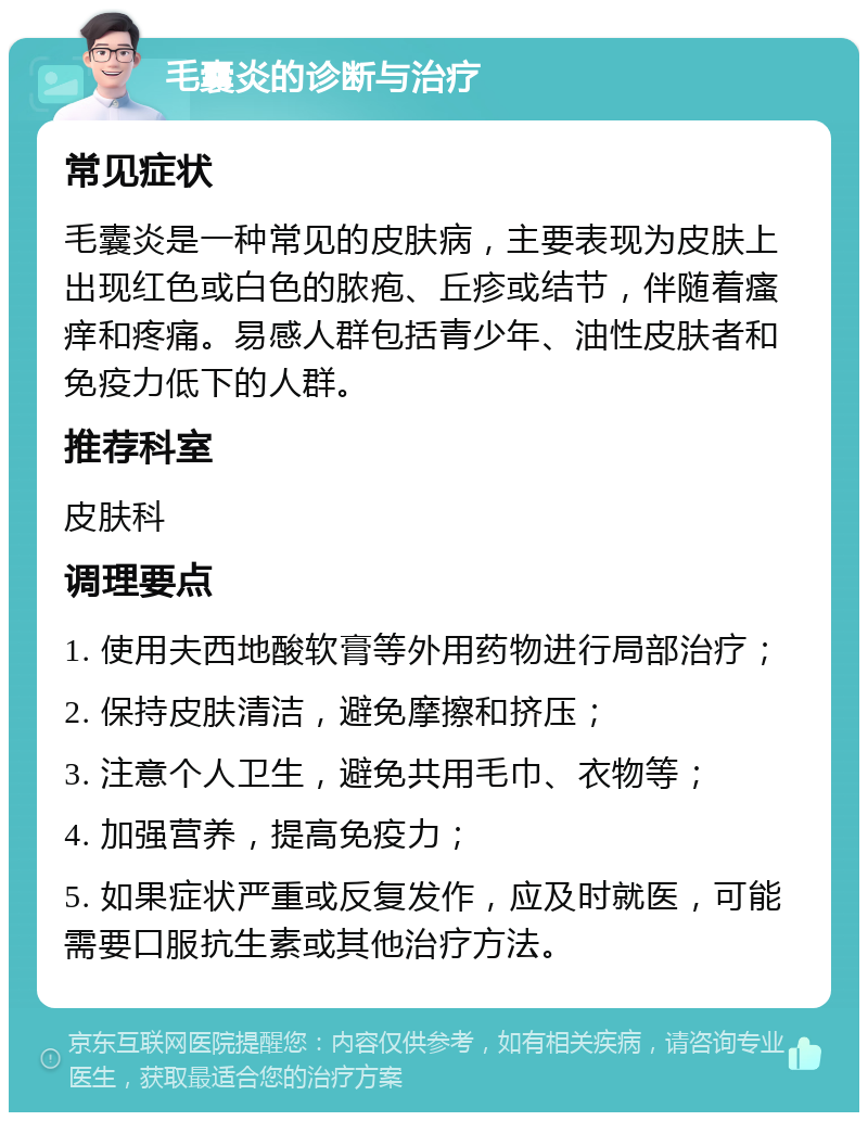 毛囊炎的诊断与治疗 常见症状 毛囊炎是一种常见的皮肤病，主要表现为皮肤上出现红色或白色的脓疱、丘疹或结节，伴随着瘙痒和疼痛。易感人群包括青少年、油性皮肤者和免疫力低下的人群。 推荐科室 皮肤科 调理要点 1. 使用夫西地酸软膏等外用药物进行局部治疗； 2. 保持皮肤清洁，避免摩擦和挤压； 3. 注意个人卫生，避免共用毛巾、衣物等； 4. 加强营养，提高免疫力； 5. 如果症状严重或反复发作，应及时就医，可能需要口服抗生素或其他治疗方法。