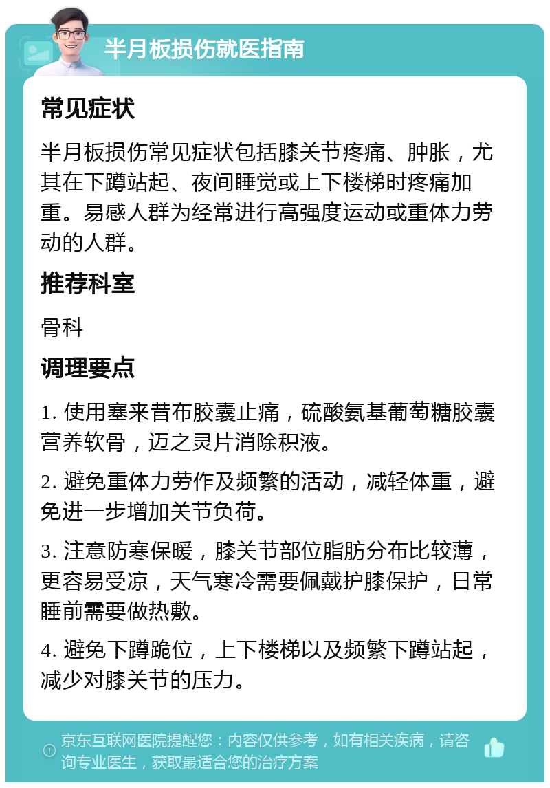 半月板损伤就医指南 常见症状 半月板损伤常见症状包括膝关节疼痛、肿胀，尤其在下蹲站起、夜间睡觉或上下楼梯时疼痛加重。易感人群为经常进行高强度运动或重体力劳动的人群。 推荐科室 骨科 调理要点 1. 使用塞来昔布胶囊止痛，硫酸氨基葡萄糖胶囊营养软骨，迈之灵片消除积液。 2. 避免重体力劳作及频繁的活动，减轻体重，避免进一步增加关节负荷。 3. 注意防寒保暖，膝关节部位脂肪分布比较薄，更容易受凉，天气寒冷需要佩戴护膝保护，日常睡前需要做热敷。 4. 避免下蹲跪位，上下楼梯以及频繁下蹲站起，减少对膝关节的压力。