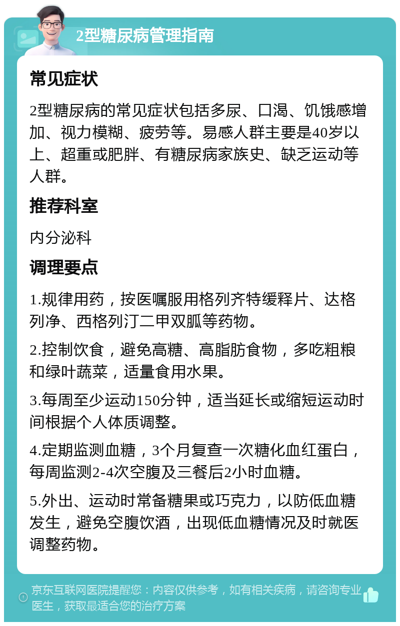 2型糖尿病管理指南 常见症状 2型糖尿病的常见症状包括多尿、口渴、饥饿感增加、视力模糊、疲劳等。易感人群主要是40岁以上、超重或肥胖、有糖尿病家族史、缺乏运动等人群。 推荐科室 内分泌科 调理要点 1.规律用药，按医嘱服用格列齐特缓释片、达格列净、西格列汀二甲双胍等药物。 2.控制饮食，避免高糖、高脂肪食物，多吃粗粮和绿叶蔬菜，适量食用水果。 3.每周至少运动150分钟，适当延长或缩短运动时间根据个人体质调整。 4.定期监测血糖，3个月复查一次糖化血红蛋白，每周监测2-4次空腹及三餐后2小时血糖。 5.外出、运动时常备糖果或巧克力，以防低血糖发生，避免空腹饮酒，出现低血糖情况及时就医调整药物。