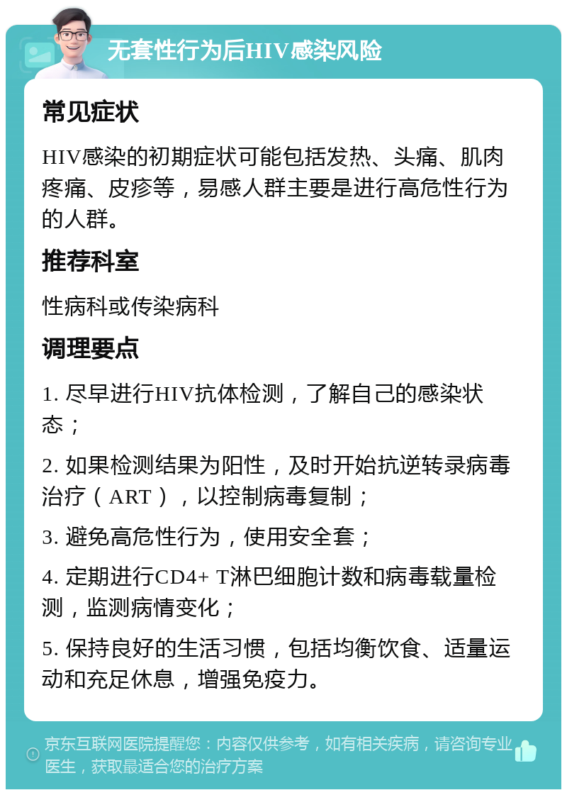 无套性行为后HIV感染风险 常见症状 HIV感染的初期症状可能包括发热、头痛、肌肉疼痛、皮疹等，易感人群主要是进行高危性行为的人群。 推荐科室 性病科或传染病科 调理要点 1. 尽早进行HIV抗体检测，了解自己的感染状态； 2. 如果检测结果为阳性，及时开始抗逆转录病毒治疗（ART），以控制病毒复制； 3. 避免高危性行为，使用安全套； 4. 定期进行CD4+ T淋巴细胞计数和病毒载量检测，监测病情变化； 5. 保持良好的生活习惯，包括均衡饮食、适量运动和充足休息，增强免疫力。