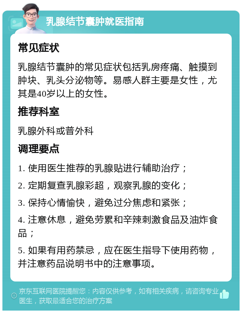 乳腺结节囊肿就医指南 常见症状 乳腺结节囊肿的常见症状包括乳房疼痛、触摸到肿块、乳头分泌物等。易感人群主要是女性，尤其是40岁以上的女性。 推荐科室 乳腺外科或普外科 调理要点 1. 使用医生推荐的乳腺贴进行辅助治疗； 2. 定期复查乳腺彩超，观察乳腺的变化； 3. 保持心情愉快，避免过分焦虑和紧张； 4. 注意休息，避免劳累和辛辣刺激食品及油炸食品； 5. 如果有用药禁忌，应在医生指导下使用药物，并注意药品说明书中的注意事项。