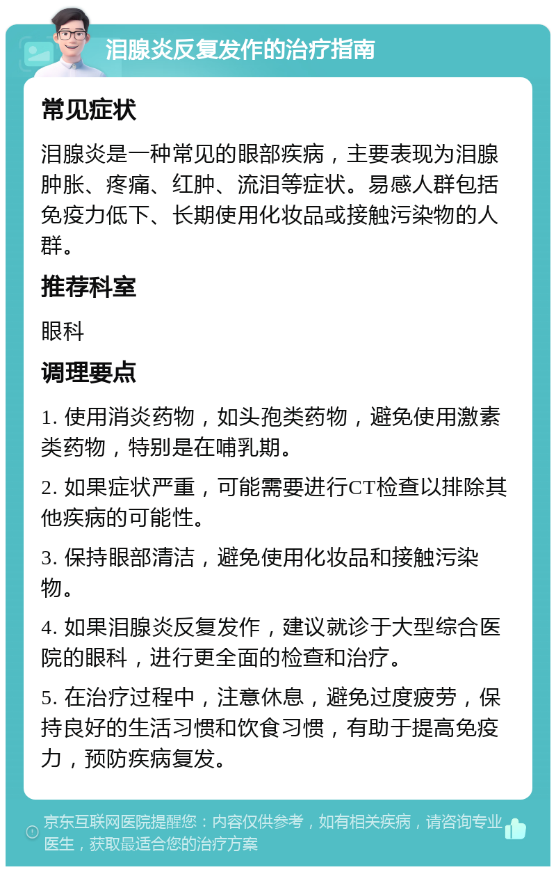 泪腺炎反复发作的治疗指南 常见症状 泪腺炎是一种常见的眼部疾病，主要表现为泪腺肿胀、疼痛、红肿、流泪等症状。易感人群包括免疫力低下、长期使用化妆品或接触污染物的人群。 推荐科室 眼科 调理要点 1. 使用消炎药物，如头孢类药物，避免使用激素类药物，特别是在哺乳期。 2. 如果症状严重，可能需要进行CT检查以排除其他疾病的可能性。 3. 保持眼部清洁，避免使用化妆品和接触污染物。 4. 如果泪腺炎反复发作，建议就诊于大型综合医院的眼科，进行更全面的检查和治疗。 5. 在治疗过程中，注意休息，避免过度疲劳，保持良好的生活习惯和饮食习惯，有助于提高免疫力，预防疾病复发。