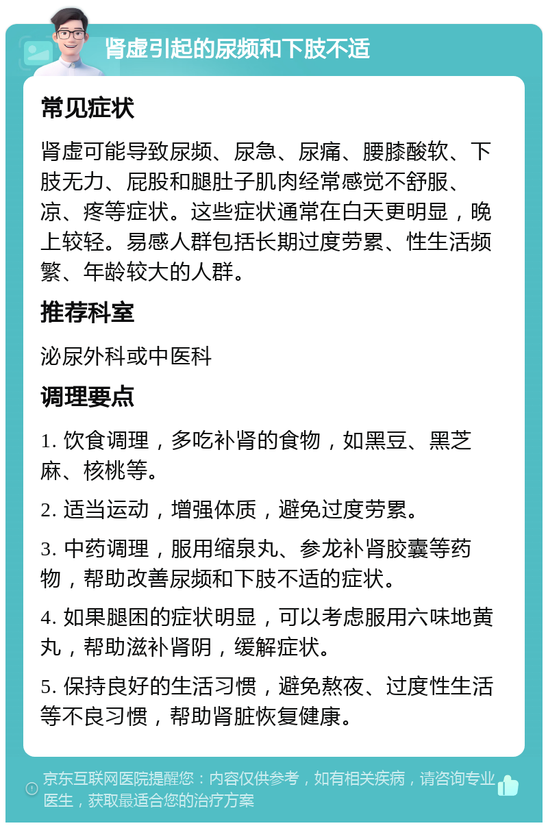 肾虚引起的尿频和下肢不适 常见症状 肾虚可能导致尿频、尿急、尿痛、腰膝酸软、下肢无力、屁股和腿肚子肌肉经常感觉不舒服、凉、疼等症状。这些症状通常在白天更明显，晚上较轻。易感人群包括长期过度劳累、性生活频繁、年龄较大的人群。 推荐科室 泌尿外科或中医科 调理要点 1. 饮食调理，多吃补肾的食物，如黑豆、黑芝麻、核桃等。 2. 适当运动，增强体质，避免过度劳累。 3. 中药调理，服用缩泉丸、参龙补肾胶囊等药物，帮助改善尿频和下肢不适的症状。 4. 如果腿困的症状明显，可以考虑服用六味地黄丸，帮助滋补肾阴，缓解症状。 5. 保持良好的生活习惯，避免熬夜、过度性生活等不良习惯，帮助肾脏恢复健康。