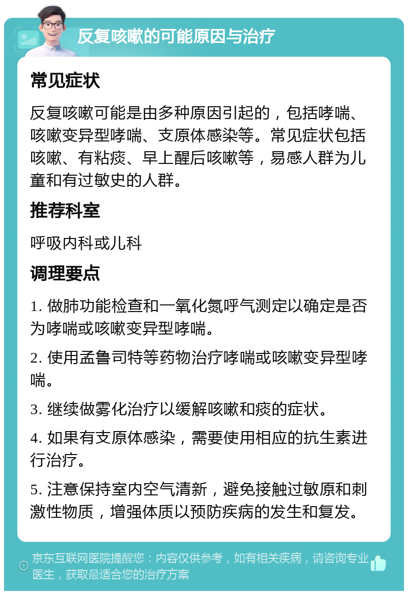 反复咳嗽的可能原因与治疗 常见症状 反复咳嗽可能是由多种原因引起的，包括哮喘、咳嗽变异型哮喘、支原体感染等。常见症状包括咳嗽、有粘痰、早上醒后咳嗽等，易感人群为儿童和有过敏史的人群。 推荐科室 呼吸内科或儿科 调理要点 1. 做肺功能检查和一氧化氮呼气测定以确定是否为哮喘或咳嗽变异型哮喘。 2. 使用孟鲁司特等药物治疗哮喘或咳嗽变异型哮喘。 3. 继续做雾化治疗以缓解咳嗽和痰的症状。 4. 如果有支原体感染，需要使用相应的抗生素进行治疗。 5. 注意保持室内空气清新，避免接触过敏原和刺激性物质，增强体质以预防疾病的发生和复发。