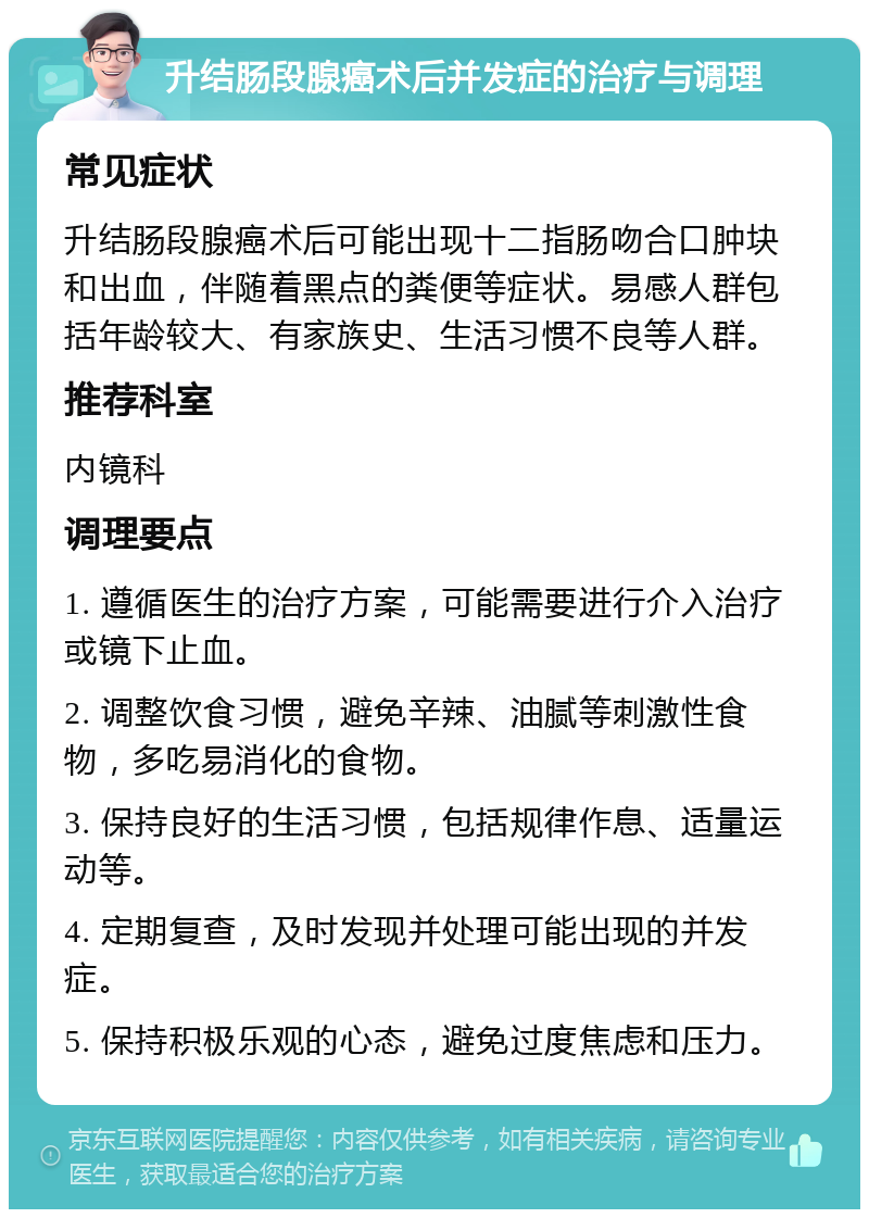 升结肠段腺癌术后并发症的治疗与调理 常见症状 升结肠段腺癌术后可能出现十二指肠吻合口肿块和出血，伴随着黑点的粪便等症状。易感人群包括年龄较大、有家族史、生活习惯不良等人群。 推荐科室 内镜科 调理要点 1. 遵循医生的治疗方案，可能需要进行介入治疗或镜下止血。 2. 调整饮食习惯，避免辛辣、油腻等刺激性食物，多吃易消化的食物。 3. 保持良好的生活习惯，包括规律作息、适量运动等。 4. 定期复查，及时发现并处理可能出现的并发症。 5. 保持积极乐观的心态，避免过度焦虑和压力。