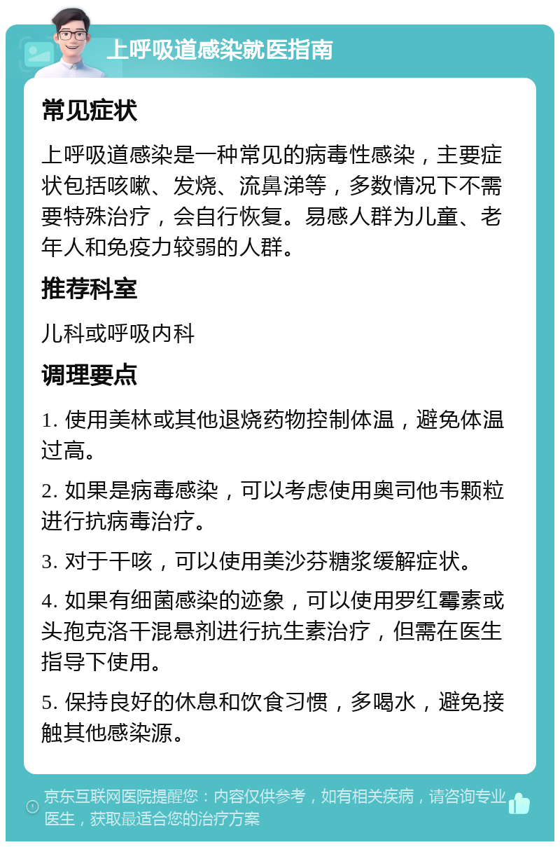 上呼吸道感染就医指南 常见症状 上呼吸道感染是一种常见的病毒性感染，主要症状包括咳嗽、发烧、流鼻涕等，多数情况下不需要特殊治疗，会自行恢复。易感人群为儿童、老年人和免疫力较弱的人群。 推荐科室 儿科或呼吸内科 调理要点 1. 使用美林或其他退烧药物控制体温，避免体温过高。 2. 如果是病毒感染，可以考虑使用奥司他韦颗粒进行抗病毒治疗。 3. 对于干咳，可以使用美沙芬糖浆缓解症状。 4. 如果有细菌感染的迹象，可以使用罗红霉素或头孢克洛干混悬剂进行抗生素治疗，但需在医生指导下使用。 5. 保持良好的休息和饮食习惯，多喝水，避免接触其他感染源。