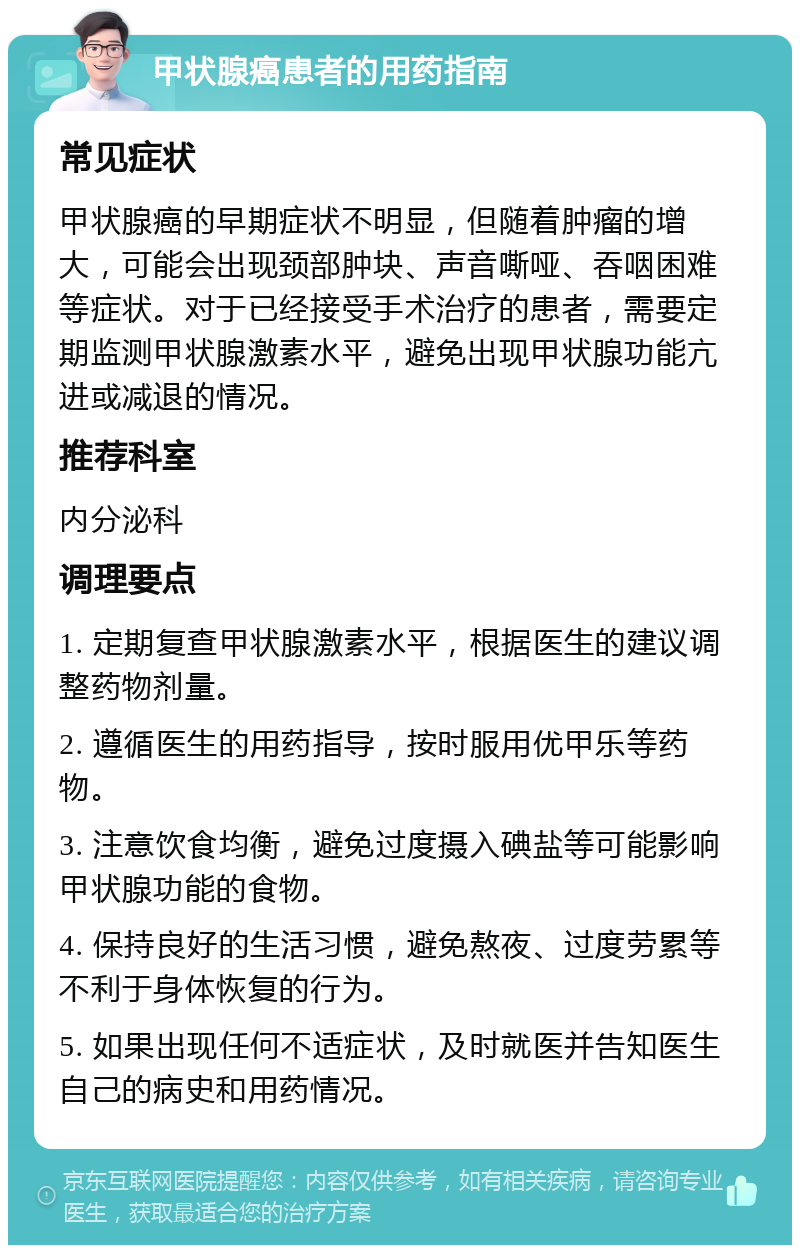 甲状腺癌患者的用药指南 常见症状 甲状腺癌的早期症状不明显，但随着肿瘤的增大，可能会出现颈部肿块、声音嘶哑、吞咽困难等症状。对于已经接受手术治疗的患者，需要定期监测甲状腺激素水平，避免出现甲状腺功能亢进或减退的情况。 推荐科室 内分泌科 调理要点 1. 定期复查甲状腺激素水平，根据医生的建议调整药物剂量。 2. 遵循医生的用药指导，按时服用优甲乐等药物。 3. 注意饮食均衡，避免过度摄入碘盐等可能影响甲状腺功能的食物。 4. 保持良好的生活习惯，避免熬夜、过度劳累等不利于身体恢复的行为。 5. 如果出现任何不适症状，及时就医并告知医生自己的病史和用药情况。