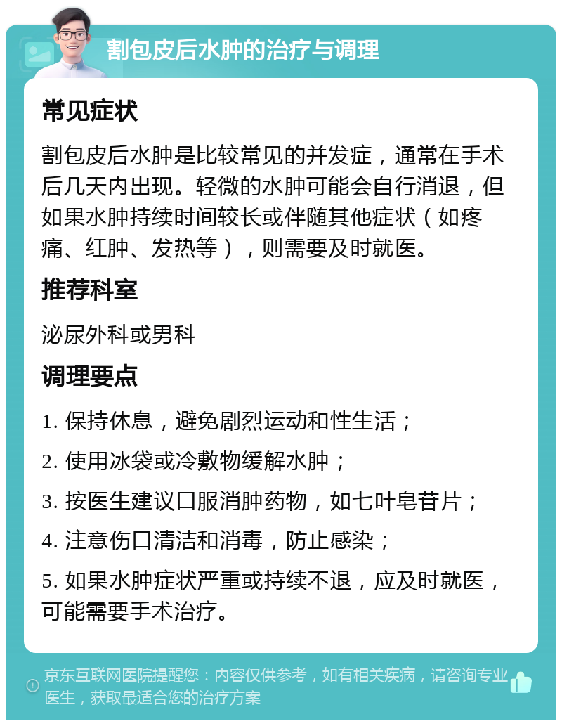 割包皮后水肿的治疗与调理 常见症状 割包皮后水肿是比较常见的并发症，通常在手术后几天内出现。轻微的水肿可能会自行消退，但如果水肿持续时间较长或伴随其他症状（如疼痛、红肿、发热等），则需要及时就医。 推荐科室 泌尿外科或男科 调理要点 1. 保持休息，避免剧烈运动和性生活； 2. 使用冰袋或冷敷物缓解水肿； 3. 按医生建议口服消肿药物，如七叶皂苷片； 4. 注意伤口清洁和消毒，防止感染； 5. 如果水肿症状严重或持续不退，应及时就医，可能需要手术治疗。