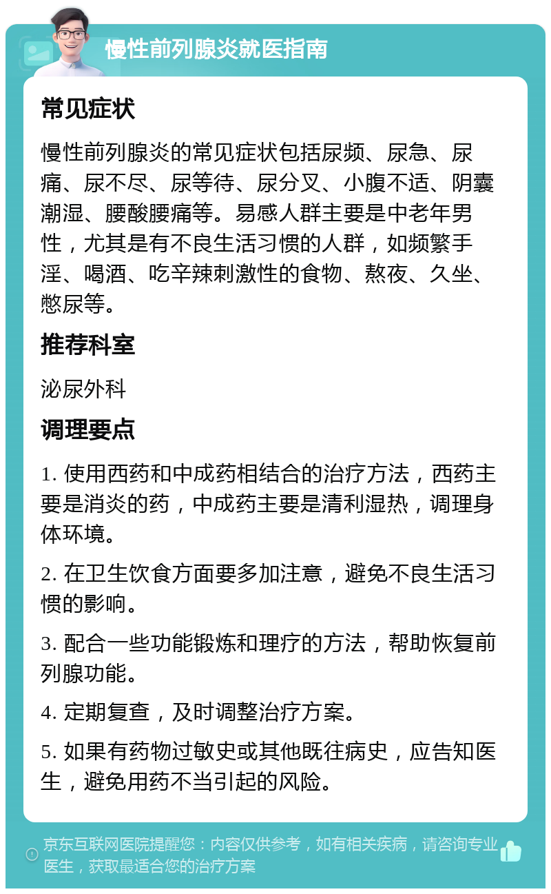 慢性前列腺炎就医指南 常见症状 慢性前列腺炎的常见症状包括尿频、尿急、尿痛、尿不尽、尿等待、尿分叉、小腹不适、阴囊潮湿、腰酸腰痛等。易感人群主要是中老年男性，尤其是有不良生活习惯的人群，如频繁手淫、喝酒、吃辛辣刺激性的食物、熬夜、久坐、憋尿等。 推荐科室 泌尿外科 调理要点 1. 使用西药和中成药相结合的治疗方法，西药主要是消炎的药，中成药主要是清利湿热，调理身体环境。 2. 在卫生饮食方面要多加注意，避免不良生活习惯的影响。 3. 配合一些功能锻炼和理疗的方法，帮助恢复前列腺功能。 4. 定期复查，及时调整治疗方案。 5. 如果有药物过敏史或其他既往病史，应告知医生，避免用药不当引起的风险。