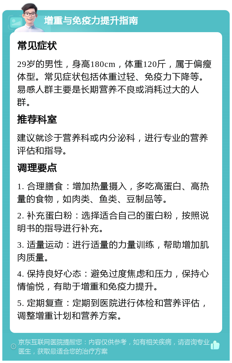 增重与免疫力提升指南 常见症状 29岁的男性，身高180cm，体重120斤，属于偏瘦体型。常见症状包括体重过轻、免疫力下降等。易感人群主要是长期营养不良或消耗过大的人群。 推荐科室 建议就诊于营养科或内分泌科，进行专业的营养评估和指导。 调理要点 1. 合理膳食：增加热量摄入，多吃高蛋白、高热量的食物，如肉类、鱼类、豆制品等。 2. 补充蛋白粉：选择适合自己的蛋白粉，按照说明书的指导进行补充。 3. 适量运动：进行适量的力量训练，帮助增加肌肉质量。 4. 保持良好心态：避免过度焦虑和压力，保持心情愉悦，有助于增重和免疫力提升。 5. 定期复查：定期到医院进行体检和营养评估，调整增重计划和营养方案。