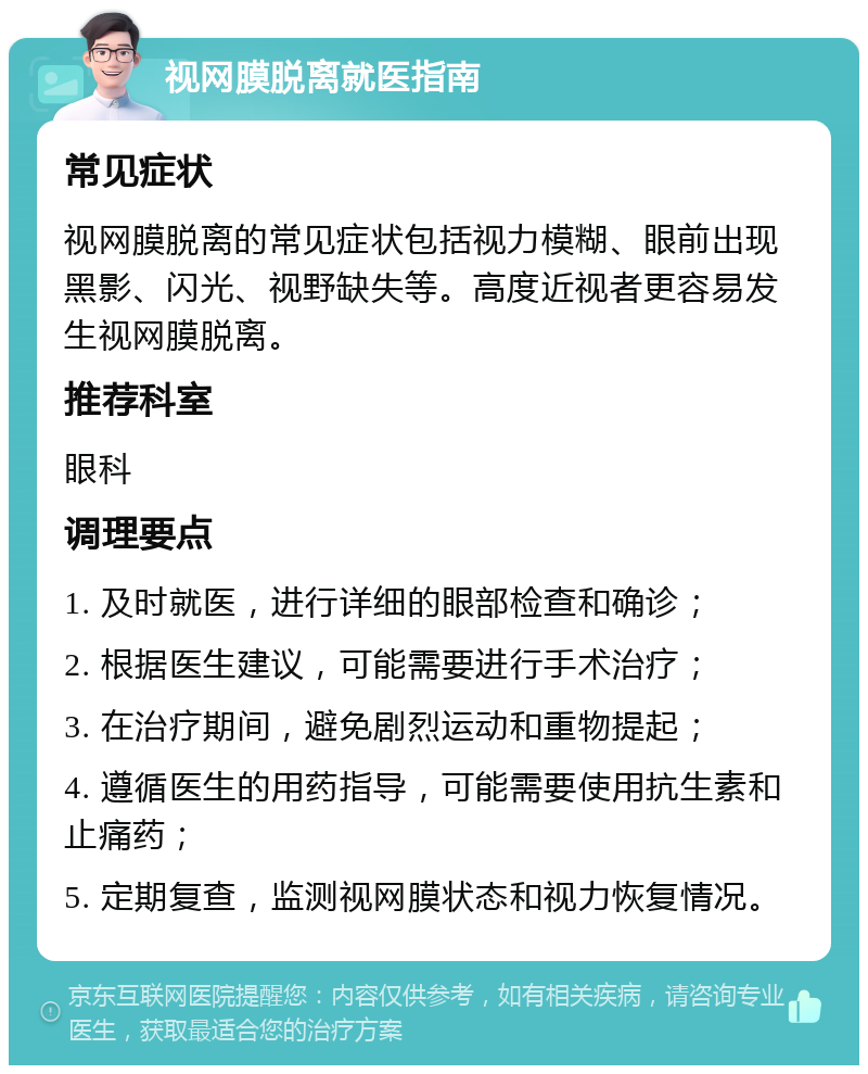 视网膜脱离就医指南 常见症状 视网膜脱离的常见症状包括视力模糊、眼前出现黑影、闪光、视野缺失等。高度近视者更容易发生视网膜脱离。 推荐科室 眼科 调理要点 1. 及时就医，进行详细的眼部检查和确诊； 2. 根据医生建议，可能需要进行手术治疗； 3. 在治疗期间，避免剧烈运动和重物提起； 4. 遵循医生的用药指导，可能需要使用抗生素和止痛药； 5. 定期复查，监测视网膜状态和视力恢复情况。