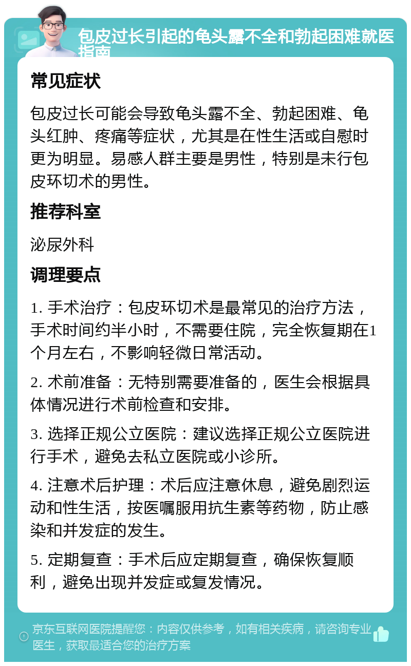 包皮过长引起的龟头露不全和勃起困难就医指南 常见症状 包皮过长可能会导致龟头露不全、勃起困难、龟头红肿、疼痛等症状，尤其是在性生活或自慰时更为明显。易感人群主要是男性，特别是未行包皮环切术的男性。 推荐科室 泌尿外科 调理要点 1. 手术治疗：包皮环切术是最常见的治疗方法，手术时间约半小时，不需要住院，完全恢复期在1个月左右，不影响轻微日常活动。 2. 术前准备：无特别需要准备的，医生会根据具体情况进行术前检查和安排。 3. 选择正规公立医院：建议选择正规公立医院进行手术，避免去私立医院或小诊所。 4. 注意术后护理：术后应注意休息，避免剧烈运动和性生活，按医嘱服用抗生素等药物，防止感染和并发症的发生。 5. 定期复查：手术后应定期复查，确保恢复顺利，避免出现并发症或复发情况。