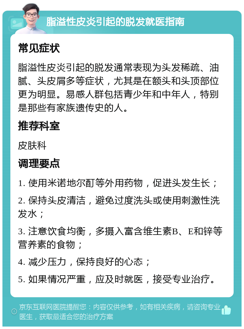 脂溢性皮炎引起的脱发就医指南 常见症状 脂溢性皮炎引起的脱发通常表现为头发稀疏、油腻、头皮屑多等症状，尤其是在额头和头顶部位更为明显。易感人群包括青少年和中年人，特别是那些有家族遗传史的人。 推荐科室 皮肤科 调理要点 1. 使用米诺地尔酊等外用药物，促进头发生长； 2. 保持头皮清洁，避免过度洗头或使用刺激性洗发水； 3. 注意饮食均衡，多摄入富含维生素B、E和锌等营养素的食物； 4. 减少压力，保持良好的心态； 5. 如果情况严重，应及时就医，接受专业治疗。