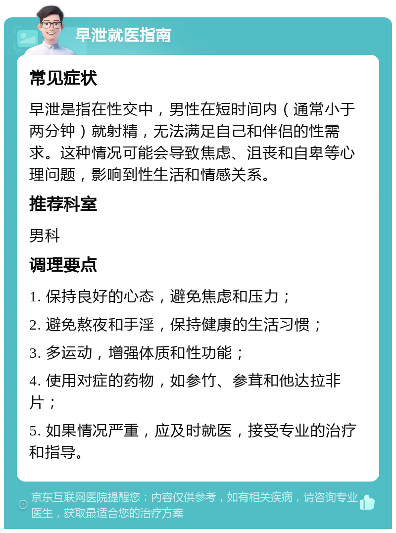 早泄就医指南 常见症状 早泄是指在性交中，男性在短时间内（通常小于两分钟）就射精，无法满足自己和伴侣的性需求。这种情况可能会导致焦虑、沮丧和自卑等心理问题，影响到性生活和情感关系。 推荐科室 男科 调理要点 1. 保持良好的心态，避免焦虑和压力； 2. 避免熬夜和手淫，保持健康的生活习惯； 3. 多运动，增强体质和性功能； 4. 使用对症的药物，如参竹、参茸和他达拉非片； 5. 如果情况严重，应及时就医，接受专业的治疗和指导。