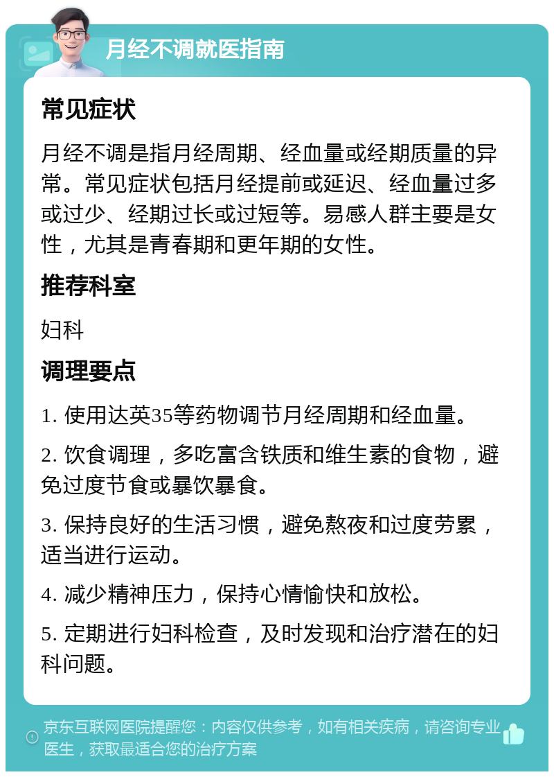 月经不调就医指南 常见症状 月经不调是指月经周期、经血量或经期质量的异常。常见症状包括月经提前或延迟、经血量过多或过少、经期过长或过短等。易感人群主要是女性，尤其是青春期和更年期的女性。 推荐科室 妇科 调理要点 1. 使用达英35等药物调节月经周期和经血量。 2. 饮食调理，多吃富含铁质和维生素的食物，避免过度节食或暴饮暴食。 3. 保持良好的生活习惯，避免熬夜和过度劳累，适当进行运动。 4. 减少精神压力，保持心情愉快和放松。 5. 定期进行妇科检查，及时发现和治疗潜在的妇科问题。