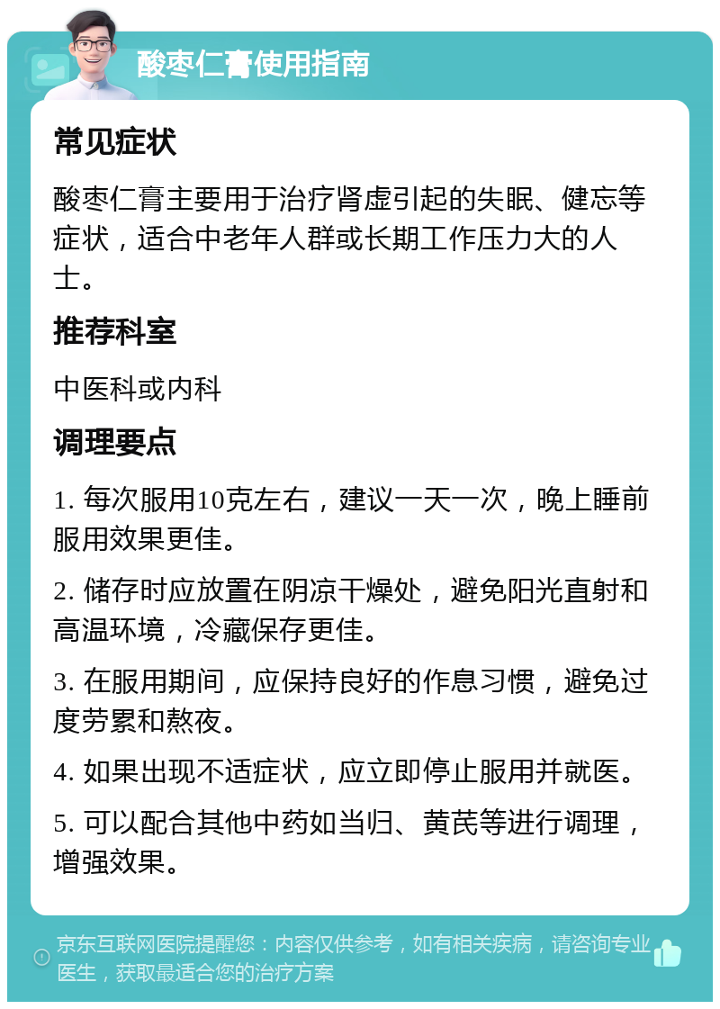 酸枣仁膏使用指南 常见症状 酸枣仁膏主要用于治疗肾虚引起的失眠、健忘等症状，适合中老年人群或长期工作压力大的人士。 推荐科室 中医科或内科 调理要点 1. 每次服用10克左右，建议一天一次，晚上睡前服用效果更佳。 2. 储存时应放置在阴凉干燥处，避免阳光直射和高温环境，冷藏保存更佳。 3. 在服用期间，应保持良好的作息习惯，避免过度劳累和熬夜。 4. 如果出现不适症状，应立即停止服用并就医。 5. 可以配合其他中药如当归、黄芪等进行调理，增强效果。