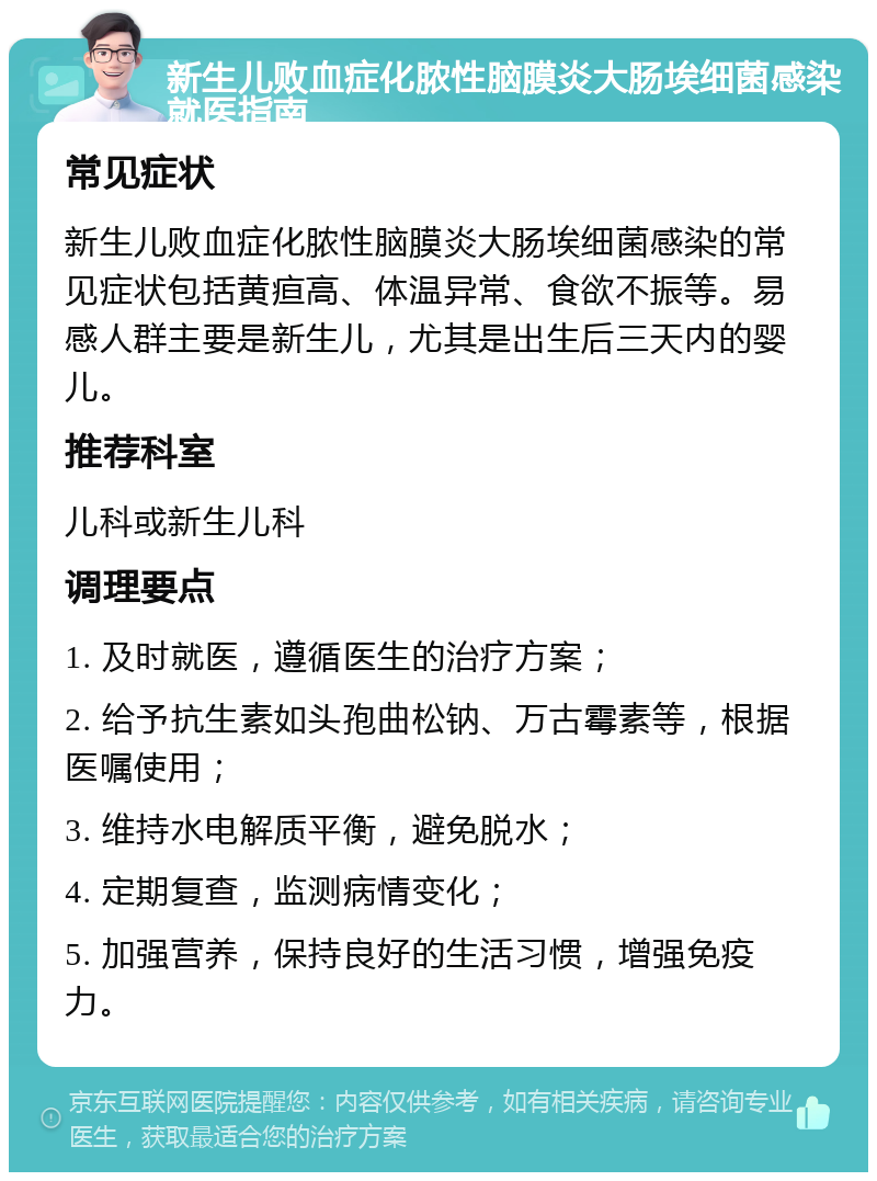 新生儿败血症化脓性脑膜炎大肠埃细菌感染就医指南 常见症状 新生儿败血症化脓性脑膜炎大肠埃细菌感染的常见症状包括黄疸高、体温异常、食欲不振等。易感人群主要是新生儿，尤其是出生后三天内的婴儿。 推荐科室 儿科或新生儿科 调理要点 1. 及时就医，遵循医生的治疗方案； 2. 给予抗生素如头孢曲松钠、万古霉素等，根据医嘱使用； 3. 维持水电解质平衡，避免脱水； 4. 定期复查，监测病情变化； 5. 加强营养，保持良好的生活习惯，增强免疫力。