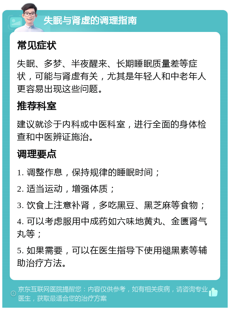 失眠与肾虚的调理指南 常见症状 失眠、多梦、半夜醒来、长期睡眠质量差等症状，可能与肾虚有关，尤其是年轻人和中老年人更容易出现这些问题。 推荐科室 建议就诊于内科或中医科室，进行全面的身体检查和中医辨证施治。 调理要点 1. 调整作息，保持规律的睡眠时间； 2. 适当运动，增强体质； 3. 饮食上注意补肾，多吃黑豆、黑芝麻等食物； 4. 可以考虑服用中成药如六味地黄丸、金匮肾气丸等； 5. 如果需要，可以在医生指导下使用褪黑素等辅助治疗方法。