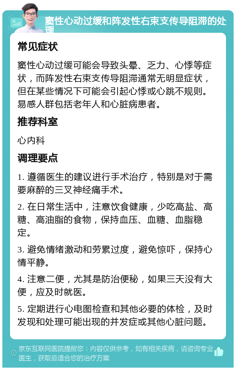 窦性心动过缓和阵发性右束支传导阻滞的处理 常见症状 窦性心动过缓可能会导致头晕、乏力、心悸等症状，而阵发性右束支传导阻滞通常无明显症状，但在某些情况下可能会引起心悸或心跳不规则。易感人群包括老年人和心脏病患者。 推荐科室 心内科 调理要点 1. 遵循医生的建议进行手术治疗，特别是对于需要麻醉的三叉神经痛手术。 2. 在日常生活中，注意饮食健康，少吃高盐、高糖、高油脂的食物，保持血压、血糖、血脂稳定。 3. 避免情绪激动和劳累过度，避免惊吓，保持心情平静。 4. 注意二便，尤其是防治便秘，如果三天没有大便，应及时就医。 5. 定期进行心电图检查和其他必要的体检，及时发现和处理可能出现的并发症或其他心脏问题。