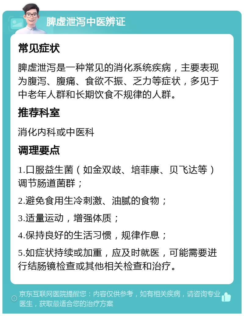 脾虚泄泻中医辨证 常见症状 脾虚泄泻是一种常见的消化系统疾病，主要表现为腹泻、腹痛、食欲不振、乏力等症状，多见于中老年人群和长期饮食不规律的人群。 推荐科室 消化内科或中医科 调理要点 1.口服益生菌（如金双歧、培菲康、贝飞达等）调节肠道菌群； 2.避免食用生冷刺激、油腻的食物； 3.适量运动，增强体质； 4.保持良好的生活习惯，规律作息； 5.如症状持续或加重，应及时就医，可能需要进行结肠镜检查或其他相关检查和治疗。