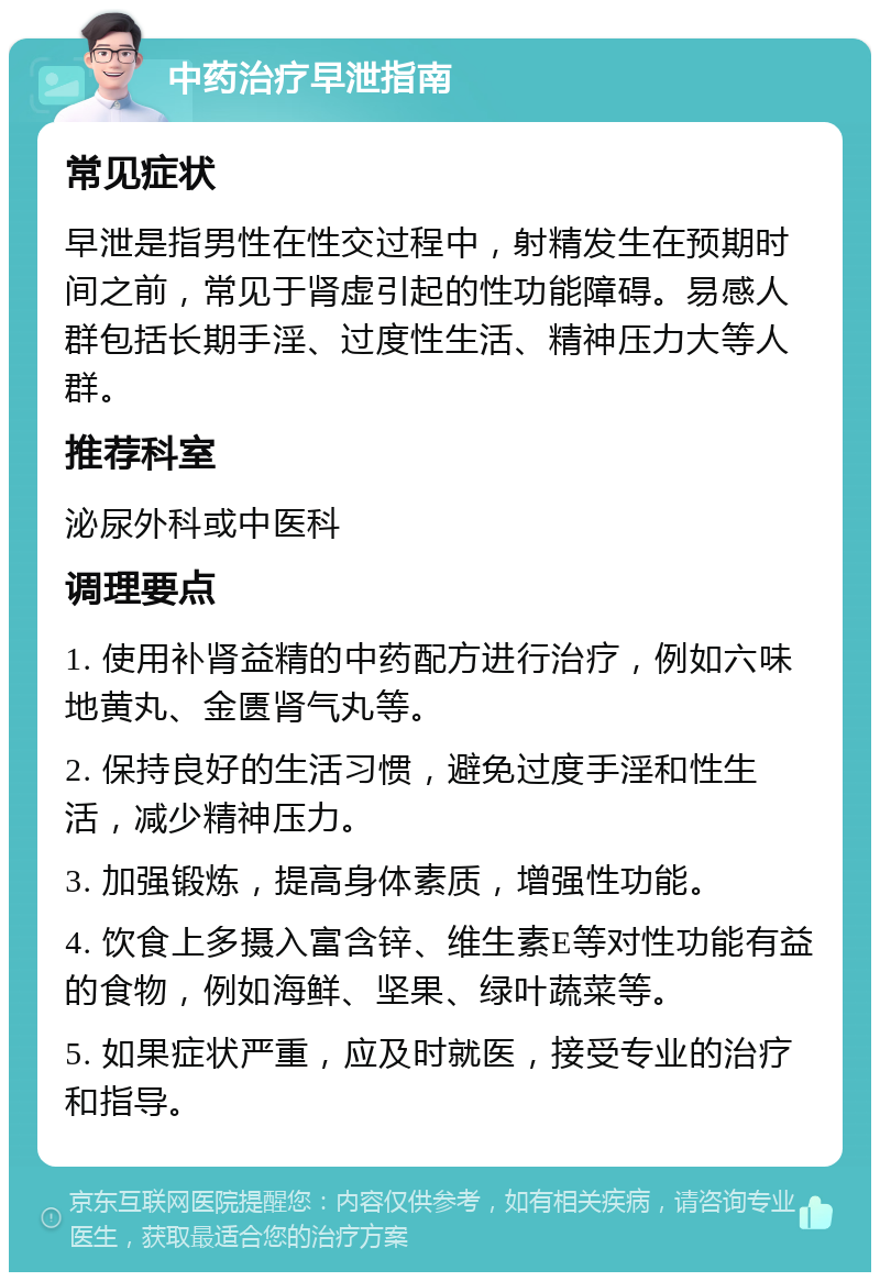 中药治疗早泄指南 常见症状 早泄是指男性在性交过程中，射精发生在预期时间之前，常见于肾虚引起的性功能障碍。易感人群包括长期手淫、过度性生活、精神压力大等人群。 推荐科室 泌尿外科或中医科 调理要点 1. 使用补肾益精的中药配方进行治疗，例如六味地黄丸、金匮肾气丸等。 2. 保持良好的生活习惯，避免过度手淫和性生活，减少精神压力。 3. 加强锻炼，提高身体素质，增强性功能。 4. 饮食上多摄入富含锌、维生素E等对性功能有益的食物，例如海鲜、坚果、绿叶蔬菜等。 5. 如果症状严重，应及时就医，接受专业的治疗和指导。