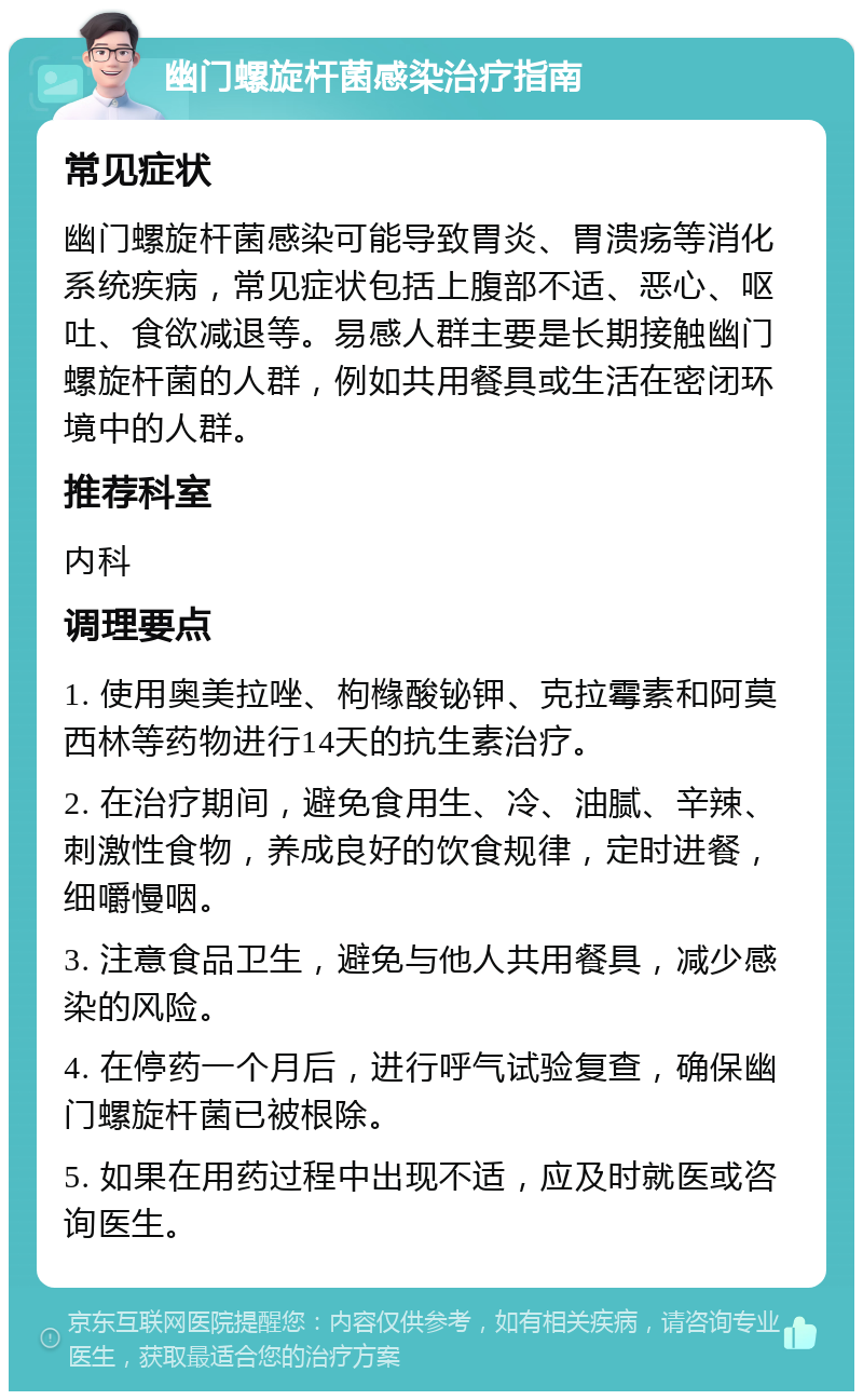 幽门螺旋杆菌感染治疗指南 常见症状 幽门螺旋杆菌感染可能导致胃炎、胃溃疡等消化系统疾病，常见症状包括上腹部不适、恶心、呕吐、食欲减退等。易感人群主要是长期接触幽门螺旋杆菌的人群，例如共用餐具或生活在密闭环境中的人群。 推荐科室 内科 调理要点 1. 使用奥美拉唑、枸橼酸铋钾、克拉霉素和阿莫西林等药物进行14天的抗生素治疗。 2. 在治疗期间，避免食用生、冷、油腻、辛辣、刺激性食物，养成良好的饮食规律，定时进餐，细嚼慢咽。 3. 注意食品卫生，避免与他人共用餐具，减少感染的风险。 4. 在停药一个月后，进行呼气试验复查，确保幽门螺旋杆菌已被根除。 5. 如果在用药过程中出现不适，应及时就医或咨询医生。