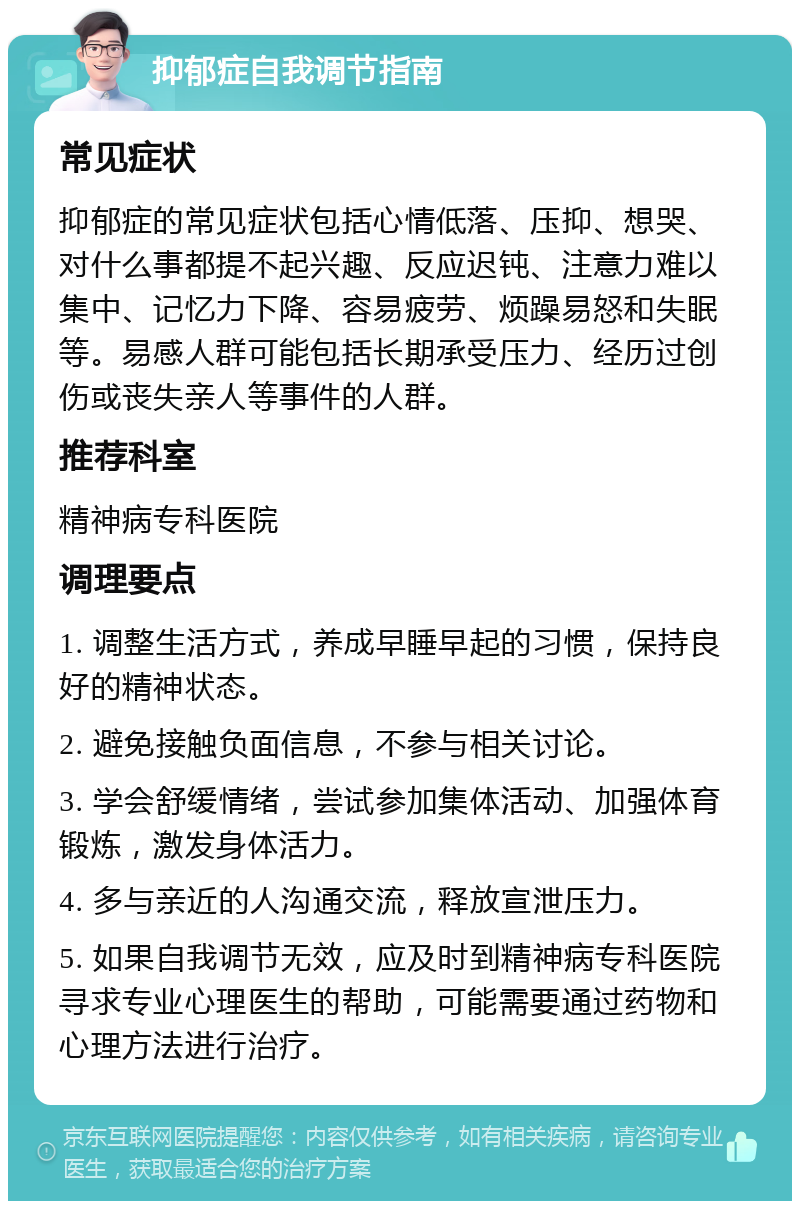 抑郁症自我调节指南 常见症状 抑郁症的常见症状包括心情低落、压抑、想哭、对什么事都提不起兴趣、反应迟钝、注意力难以集中、记忆力下降、容易疲劳、烦躁易怒和失眠等。易感人群可能包括长期承受压力、经历过创伤或丧失亲人等事件的人群。 推荐科室 精神病专科医院 调理要点 1. 调整生活方式，养成早睡早起的习惯，保持良好的精神状态。 2. 避免接触负面信息，不参与相关讨论。 3. 学会舒缓情绪，尝试参加集体活动、加强体育锻炼，激发身体活力。 4. 多与亲近的人沟通交流，释放宣泄压力。 5. 如果自我调节无效，应及时到精神病专科医院寻求专业心理医生的帮助，可能需要通过药物和心理方法进行治疗。